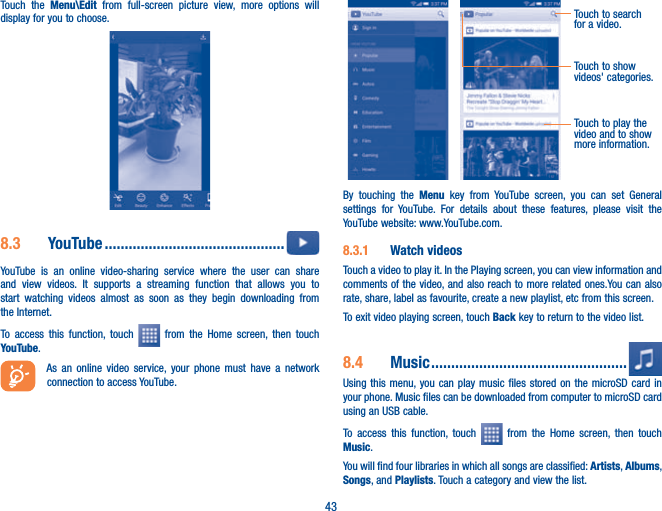 43Touch the Menu\Edit from full-screen picture view, more options will display for you to choose.8.3  YouTube .............................................  YouTube is an online video-sharing service where the user can share and view videos. It supports a streaming function that allows you to start watching videos almost as soon as they begin downloading from the Internet.To access this function, touch   from the Home screen, then touch YouTube.As an online video service, your phone must have a network connection to access YouTube.Touch to play the video and to show more information.Touch to search for a video.Touch to show videos&apos; categories.By touching the Menu key from YouTube screen, you can set General settings for YouTube. For details about these features, please visit the YouTube website: www.YouTube.com.8.3.1  Watch videosTouch a video to play it. In the Playing screen, you can view information and comments of the video, and also reach to more related ones.You can also rate, share, label as favourite, create a new playlist, etc from this screen.To exit video playing screen, touch Back key to return to the video list.8.4  Music .................................................Using this menu, you can play music files stored on the microSD card in your phone. Music files can be downloaded from computer to microSD card using an USB cable.To access this function, touch   from the Home screen, then touch Music. You will find four libraries in which all songs are classified: Artists, Albums, Songs, and Playlists. Touch a category and view the list.  