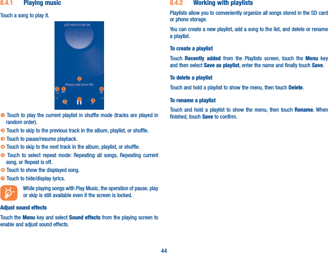 448.4.1  Playing musicTouch a song to play it.n Touch to play the current playlist in shuffle mode (tracks are played in random order).o Touch to skip to the previous track in the album, playlist, or shuffle.p Touch to pause/resume playback.q Touch to skip to the next track in the album, playlist, or shuffle.r Touch to select repeat mode: Repeating all songs, Repeating current song, or Repeat is off.s Touch to show the displayed song.t Touch to hide/display lyrics.While playing songs with Play Music, the operation of pause, play or skip is still available even if the screen is locked.Adjust sound effectsTouch the Menu key and select Sound effects from the playing screen to enable and adjust sound effects.8.4.2  Working with playlistsPlaylists allow you to conveniently organize all songs stored in the SD card or phone storage.You can create a new playlist, add a song to the list, and delete or rename a playlist.To create a playlistTouch  Recently added from the Playlists screen, touch the Menu key and then select Save as playlist, enter the name and finally touch Save.To delete a playlistTouch and hold a playlist to show the menu, then touch Delete.To rename a playlistTouch and hold a playlist to show the menu, then touch Rename. When finished, touch Save to confirm.