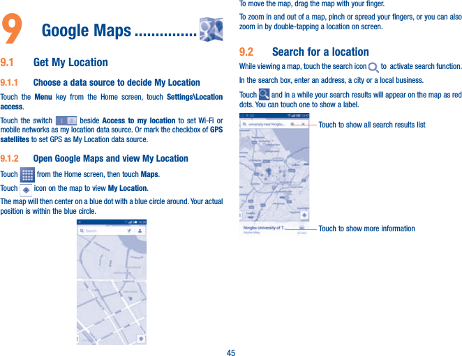 459  Google Maps ...............9.1  Get My Location9.1.1  Choose a data source to decide My LocationTouch the Menu  key from the Home screen, touch Settings\Location access.Touch the switch   beside Access to my location to set Wi-Fi or mobile networks as my location data source. Or mark the checkbox of GPS satellites to set GPS as My Location data source.9.1.2  Open Google Maps and view My LocationTouch   from the Home screen, then touch Maps. Touch   icon on the map to view My Location. The map will then center on a blue dot with a blue circle around. Your actual position is within the blue circle.To move the map, drag the map with your finger. To zoom in and out of a map, pinch or spread your fingers, or you can also zoom in by double-tapping a location on screen.9.2  Search for a locationWhile viewing a map, touch the search icon   to  activate search function. In the search box, enter an address, a city or a local business. Touch   and in a while your search results will appear on the map as red dots. You can touch one to show a label. Touch to show all search results listTouch to show more information