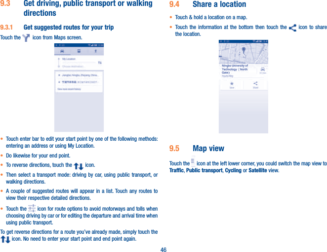 469.3  Get driving, public transport or walking directions9.3.1  Get suggested routes for your tripTouch the    icon from Maps screen.t Touch enter bar to edit your start point by one of the following methods: entering an address or using My Location.t Do likewise for your end point. t To reverse directions, touch the   icon.t Then select a transport mode: driving by car, using public transport, or walking directions. t A couple of suggested routes will appear in a list. Touch any routes to view their respective detailed directions.t Touch the   icon for route options to avoid motorways and tolls when choosing driving by car or for editing the departure and arrival time when using public transport.To get reverse directions for a route you’ve already made, simply touch the  icon. No need to enter your start point and end point again.9.4  Share a locationt Touch &amp; hold a location on a map.t Touch the information at the bottom then touch the   icon to share the location.                                 9.5  Map viewTouch the   icon at the left lower corner, you could switch the map view to Traffic, Public transport, Cycling or Satellite view. 