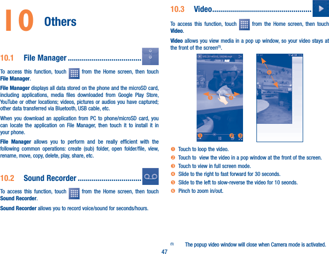 4710 Others 10.1  File Manager .....................................To access this function, touch   from the Home screen, then touch File Manager.File Manager displays all data stored on the phone and the microSD card, including applications, media files downloaded from Google Play Store, YouTube or other locations; videos, pictures or audios you have captured; other data transferred via Bluetooth, USB cable, etc. When you download an application from PC to phone/microSD card, you can locate the application on File Manager, then touch it to install it in your phone.File Manager allows you to perform and be really efficient with the following common operations: create (sub) folder, open folder/file, view, rename, move, copy, delete, play, share, etc.10.2  Sound Recorder ................................To access this function, touch   from the Home screen, then touch Sound Recorder.Sound Recorder allows you to record voice/sound for seconds/hours.10.3  Video ..................................................To access this function, touch   from the Home screen, then touch Video.Video allows you view media in a pop up window, so your video stays at the front of the screen(1).onpqrsn  Touch to loop the video.o  Touch to  view the video in a pop window at the front of the screen.p  Touch to view in full screen mode.q  Slide to the right to fast forward for 30 seconds.r  Slide to the left to slow-reverse the video for 10 seonds.s  Pinch to zoom in/out.(1)  The popup video window will close when Camera mode is activated.