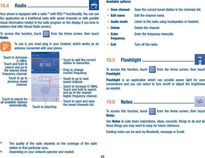 4810.4  Radio .................................................Your phone is equipped with a radio (1) with RDS (2) functionality. You can use the application as a traditional radio with saved channels or with parallel visual information related to the radio program on the display if you tune to stations that offer Visual Radio service.  To access this function, touch   from the Home screen, then touch Radio.To use it, you must plug in your headset, which works as an antenna connected with your phone.Touch to play/stop.Touch to go to next saved channel.Touch to open and view the saved channels list.Touch to add the current station to favourites.Drag to change current frequency.Touch to search for all available stations automatically.Touch to go to previous saved channel.Touch to decrease 0.1MHz.Touch and hold to search and go to the nearest lower frequency channel.Touch to increase 0.1MHz.Touch and hold to search and go to the nearest higher frequency channel.(1)  The quality of the radio depends on the coverage of the radio station in that particular area.(2)  Depending on your network operator and market.Available options:t Save channel Save the current tuned station to the channels list.t Edit name Edit the channel name.t Audio mode Listen to the radio using loudspeaker or headset.t Delete Delete the channelt Enter frequencyEnter the frequency manually.t Exit Turn off the radio.10.5  Flashlight ..........................................To access this function, touch   from the Home screen, then touch Flashlight.Flashlight is an application which can provide power light for your convenience and you can select to turn on/off or adjust the brightness as needed.10.6  Notes .................................................To access this function, touch   from the Home screen, then touch Notes.Use Notes to note down inspirations, ideas, excerpts, things to do and all those things you may want to keep for future reference.Existing notes can be sent via Bluetooth, message or Email.