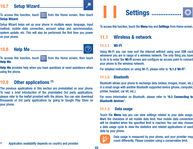 4910.7  Setup Wizard .....................................To access this function, touch   from the Home screen, then touch Setup Wizard.Setup Wizard helps set up your phone in multiple ways: language, input method, mobile data connection, account setup and synchronization, system update, etc. This will also be performed the first time you power on your phone.10.8  Help Me .............................................To access this function, touch   from the Home screen, then touch Help Me.Help Me provides help when you have questions or need assistance when using the phone.10.9  Other applications (1)The previous applications in this section are preinstalled on your phone. To read a brief introduction of the preinstalled 3rd party applications, please refer to the leaflet provided with the phone. You can also download thousands of 3rd party applications by going to Google Play Store on your phone.(1)  Application availability depends on country and provider.11 Settings ................. To access this function, touch the Menu key and Settings from Home screen.11.1  Wireless &amp; network11.1.1  Wi-FiUsing Wi-Fi you can now surf the Internet without using your SIM card whenever you are in range of a wireless network. The only thing you have to do is to enter the Wi-Fi screen and configure an access point to connect your phone to the wireless network.For detailed instructions on using Wi-Fi, please refer to “6.1.2 Wi-Fi”.11.1.2  Bluetooth  Bluetooth allows your phone to exchange data (videos, images, music, etc.) in a small range with another Bluetooth supported device (phone, computer, printer, headset, car kit, etc.).For more information on Bluetooth, please refer to “6.3 Connecting to Bluetooth devices”.11.1.3   Data usageTouch the Menu key you can view settings related to your data usage. Mark the checkbox of set mobile data limit. Your mobile data connection will be disabled when the specified limit is reached. You can also choose a data usage cycle to view the statistics and related applications of used data by your phone.Data usage is measured by your phone, and your provider may count differently. Please consider using a conservative limit.