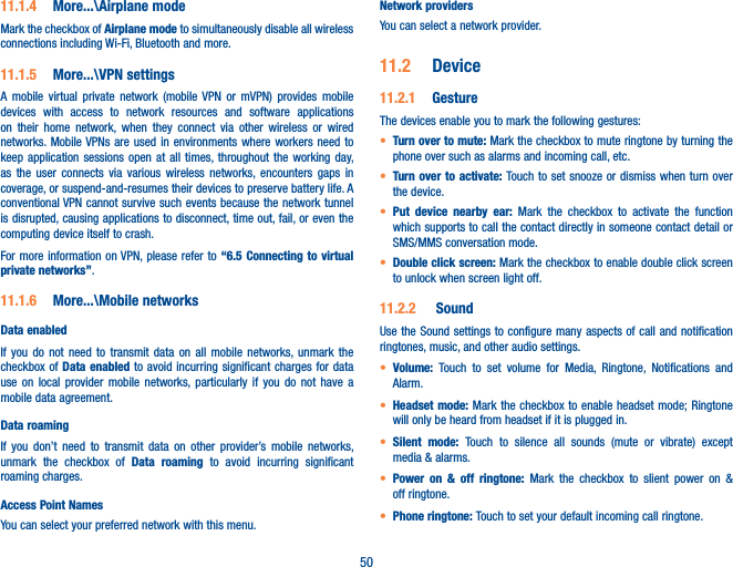 5011.1.4  More...\Airplane modeMark the checkbox of Airplane mode to simultaneously disable all wireless connections including Wi-Fi, Bluetooth and more. 11.1.5  More...\VPN settingsA mobile virtual private network (mobile VPN or mVPN) provides mobile devices with access to network resources and software applications on their home network, when they connect via other wireless or wired networks. Mobile VPNs are used in environments where workers need to keep application sessions open at all times, throughout the working day, as the user connects via various wireless networks, encounters gaps in coverage, or suspend-and-resumes their devices to preserve battery life. A conventional VPN cannot survive such events because the network tunnel is disrupted, causing applications to disconnect, time out, fail, or even the computing device itself to crash. For more information on VPN, please refer to “6.5 Connecting to virtual private networks”.11.1.6  More...\Mobile networksData enabledIf you do not need to transmit data on all mobile networks, unmark the checkbox of Data enabled to avoid incurring significant charges for data use on local provider mobile networks, particularly if you do not have a mobile data agreement.Data roaming If you don’t need to transmit data on other provider’s mobile networks, unmark the checkbox of Data roaming to avoid incurring significant roaming charges.Access Point NamesYou can select your preferred network with this menu.Network providersYou can select a network provider.11.2  Device11.2.1  GestureThe devices enable you to mark the following gestures:t Turn over to mute: Mark the checkbox to mute ringtone by turning the phone over such as alarms and incoming call, etc.t Turn over to activate: Touch to set snooze or dismiss when turn over the device.t Put device nearby ear: Mark the checkbox to activate the function which supports to call the contact directly in someone contact detail or SMS/MMS conversation mode.t Double click screen: Mark the checkbox to enable double click screen to unlock when screen light off.11.2.2   SoundUse the Sound settings to configure many aspects of call and notification ringtones, music, and other audio settings. t Volume:  Touch to set volume for Media, Ringtone, Notifications and Alarm.t Headset mode: Mark the checkbox to enable headset mode; Ringtone will only be heard from headset if it is plugged in.t Silent mode: Touch to silence all sounds (mute or vibrate) except media &amp; alarms.t Power on &amp; off ringtone: Mark the checkbox to slient power on &amp; off ringtone.t Phone ringtone: Touch to set your default incoming call ringtone.