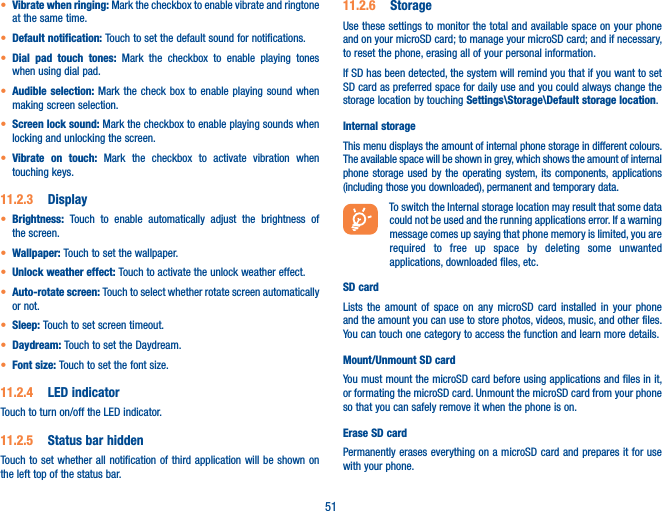 51t Vibrate when ringing: Mark the checkbox to enable vibrate and ringtone at the same time.t Default notification: Touch to set the default sound for notifications.t Dial pad touch tones: Mark the checkbox to enable playing tones when using dial pad.t Audible selection: Mark the check box to enable playing sound when making screen selection.t Screen lock sound: Mark the checkbox to enable playing sounds when locking and unlocking the screen.t Vibrate on touch: Mark the checkbox to activate vibration when touching keys.11.2.3  Displayt Brightness:  Touch to enable automatically adjust the brightness of the screen.t Wallpaper: Touch to set the wallpaper.t Unlock weather effect: Touch to activate the unlock weather effect.t Auto-rotate screen: Touch to select whether rotate screen automatically or not.t Sleep: Touch to set screen timeout.t Daydream: Touch to set the Daydream.t Font size: Touch to set the font size.11.2.4  LED indicatorTouch to turn on/off the LED indicator.11.2.5  Status bar hiddenTouch to set whether all notification of third application will be shown on the left top of the status bar.11.2.6  StorageUse these settings to monitor the total and available space on your phone and on your microSD card; to manage your microSD card; and if necessary, to reset the phone, erasing all of your personal information.If SD has been detected, the system will remind you that if you want to set SD card as preferred space for daily use and you could always change the storage location by touching Settings\Storage\Default storage location.Internal storageThis menu displays the amount of internal phone storage in different colours. The available space will be shown in grey, which shows the amount of internal phone storage used by the operating system, its components, applications (including those you downloaded), permanent and temporary data.To switch the Internal storage location may result that some data could not be used and the running applications error. If a warning message comes up saying that phone memory is limited, you are required to free up space by deleting some unwanted applications, downloaded files, etc.SD card Lists the amount of space on any microSD card installed in your phone and the amount you can use to store photos, videos, music, and other files. You can touch one category to access the function and learn more details.Mount/Unmount SD cardYou must mount the microSD card before using applications and files in it, or formating the microSD card. Unmount the microSD card from your phone so that you can safely remove it when the phone is on. Erase SD cardPermanently erases everything on a microSD card and prepares it for use with your phone. 
