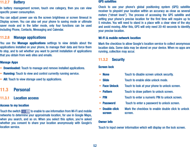 5211.2.7  BatteryIn battery management screen, touch one category, then you can view specific power consumption.You can adjust power use via the screen brightness or screen timeout in Display screen. You can also set your phone to saving mode or ultimate saver mode and in the latter mode, only four functions can be used including Phone, Contacts, Messaging and Calendar.11.2.8  Manage applicationsYou use the Manage applications settings to view details about the applications installed on your phone, to manage their data and force them to stop, and to set whether you want to permit installation of applications that you obtain from web sites and emails.Manage Appst Downloaded: Touch to manage and remove installed applications.t Running: Touch to view and control currently running service.t All: Touch to view storage used by applications.11.3  Personal11.3.1  Location accessAccess to my locationTouch the switch   to enable to use information from Wi-Fi and mobile networks to determine your approximate location, for use in Google Maps, when you search, and so on. When you select this option, you’re asked whether you consent to share your location anonymously with Google’s location service.GPS satellites Check to use your phone’s global positioning system (GPS) satellite receiver to pinpoint your location within an accuracy as close as several meters (“street level”). The process of accessing the GPS satellite and setting your phone&apos;s precise location for the first time will require up to 5 minutes. You will need to stand in a place with a clear view of the sky and avoid moving. After this, GPS will only need 20-40 seconds to identify your precise location.Wi-Fi &amp; mobile network locationMark the checkbox to allow Google&apos;s location service to collect anonymous location data. Some data may be stored on your device. When no apps are running, collection may accur.11.3.2  SecurityScreen lockt None Touch to disable screen unlock security.t Slide Touch to enable slide unlock mode.t Face Unlock Touch to look at your phone to unlock screen.t Pattern Touch to draw pattern to unlock screen.t PIN Touch to enter a numeric PIN to unlock screen.t Password  Touch to enter a password to unlock screen.t Double click screenMark the checkbox to enable double click to unlock screen.Owner infoTouch to input owner information which will display on the lock screen.