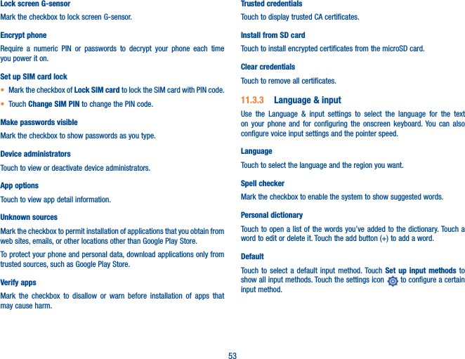 53Lock screen G-sensorMark the checkbox to lock screen G-sensor.Encrypt phoneRequire a numeric PIN or passwords to decrypt your phone each time you power it on.Set up SIM card lockt Mark the checkbox of Lock SIM card to lock the SIM card with PIN code.t Touch Change SIM PIN to change the PIN code.Make passwords visibleMark the checkbox to show passwords as you type.Device administratorsTouch to view or deactivate device administrators.App optionsTouch to view app detail information.Unknown sources Mark the checkbox to permit installation of applications that you obtain from web sites, emails, or other locations other than Google Play Store.To protect your phone and personal data, download applications only from trusted sources, such as Google Play Store.Verify appsMark the checkbox to disallow or warn before installation of apps that may cause harm.Trusted credentialsTouch to display trusted CA certificates.Install from SD card Touch to install encrypted certificates from the microSD card.Clear credentialsTouch to remove all certificates.11.3.3  Language &amp; inputUse the Language &amp; input settings to select the language for the text on your phone and for configuring the onscreen keyboard. You can also configure voice input settings and the pointer speed.LanguageTouch to select the language and the region you want.Spell checkerMark the checkbox to enable the system to show suggested words.Personal dictionaryTouch to open a list of the words you’ve added to the dictionary. Touch a word to edit or delete it. Touch the add button (+) to add a word.DefaultTouch to select a default input method. Touch Set up input methods to show all input methods. Touch the settings icon   to configure a certain input method.