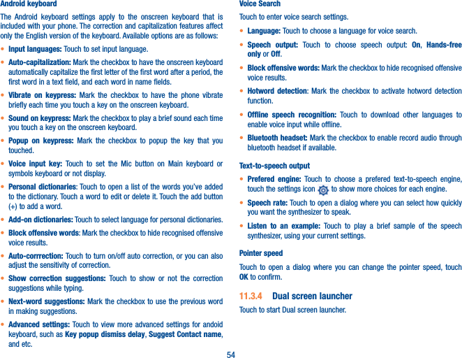 54Android keyboardThe Android keyboard settings apply to the onscreen keyboard that is included with your phone. The correction and capitalization features affect only the English version of the keyboard. Available options are as follows:t Input languages: Touch to set input language.t Auto-capitalization: Mark the checkbox to have the onscreen keyboard automatically capitalize the first letter of the first word after a period, the first word in a text field, and each word in name fields.t Vibrate on keypress: Mark the checkbox to have the phone vibrate briefly each time you touch a key on the onscreen keyboard.t Sound on keypress: Mark the checkbox to play a brief sound each time you touch a key on the onscreen keyboard.t Popup on keypress: Mark the checkbox to popup the key that you touched.t Voice input key: Touch to set the Mic button on Main keyboard or symbols keyboard or not display.t Personal dictionaries: Touch to open a list of the words you’ve added to the dictionary. Touch a word to edit or delete it. Touch the add button (+) to add a word.t Add-on dictionaries: Touch to select language for personal dictionaries.t Block offensive words: Mark the checkbox to hide recognised offensive voice results.t Auto-corrrection: Touch to turn on/off auto correction, or you can also adjust the sensitivity of correction.t Show correction suggestions: Touch to show or not the correction suggestions while typing.t Next-word suggestions: Mark the checkbox to use the previous word in making suggestions.t Advanced settings: Touch to view more advanced settings for andoid keyboard, such as Key popup dismiss delay, Suggest Contact name, and etc.Voice SearchTouch to enter voice search settings.t Language: Touch to choose a language for voice search.t Speech output: Touch to choose speech output: On,  Hands-free only or Off.t Block offensive words: Mark the checkbox to hide recognised offensive voice results.t Hotword detection: Mark the checkbox to activate hotword detection function.t Offline speech recognition: Touch to download other languages to enable voice input while offline.t Bluetooth headset: Mark the checkbox to enable record audio through bluetooth headset if available.Text-to-speech outputt Prefered engine: Touch to choose a prefered text-to-speech engine, touch the settings icon   to show more choices for each engine.t Speech rate: Touch to open a dialog where you can select how quickly you want the synthesizer to speak.t Listen to an example: Touch to play a brief sample of the speech synthesizer, using your current settings.Pointer speedTouch to open a dialog where you can change the pointer speed, touch OK to confirm.11.3.4  Dual screen launcherTouch to start Dual screen launcher.