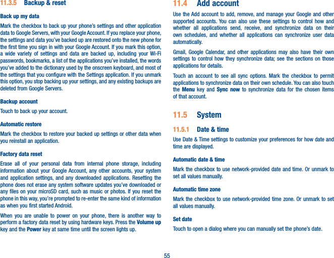 5511.3.5  Backup &amp; resetBack up my dataMark the checkbox to back up your phone’s settings and other application data to Google Servers, with your Google Account. If you replace your phone, the settings and data you’ve backed up are restored onto the new phone for the first time you sign in with your Google Account. If you mark this option, a wide variety of settings and data are backed up, including your Wi-Fi passwords, bookmarks, a list of the applications you’ve installed, the words you’ve added to the dictionary used by the onscreen keyboard, and most of the settings that you configure with the Settings application. If you unmark this option, you stop backing up your settings, and any existing backups are deleted from Google Servers.Backup accountTouch to back up your account.Automatic restoreMark the checkbox to restore your backed up settings or other data when you reinstall an application.Factory data resetErase all of your personal data from internal phone storage, including information about your Google Account, any other accounts, your system and application settings, and any downloaded applications. Resetting the phone does not erase any system software updates you’ve downloaded or any files on your microSD card, such as music or photos. If you reset the phone in this way, you’re prompted to re-enter the same kind of information as when you first started Android.When you are unable to power on your phone, there is another way to perform a factory data reset by using hardware keys. Press the Volume up key and the Power key at same time until the screen lights up.11.4  Add accountUse the Add account to add, remove, and manage your Google and other supported accounts. You can also use these settings to control how and whether all applications send, receive, and synchronize data on their own schedules, and whether all applications can synchronize user data automatically.Gmail, Google Calendar, and other applications may also have their own settings to control how they synchronize data; see the sections on those applications for details.Touch an account to see all sync options. Mark the checkbox to permit applications to synchronize data on their own schedule. You can also touch the  Menu key and Sync now to synchronize data for the chosen items of that account.11.5  System11.5.1  Date &amp; timeUse Date &amp; Time settings to customize your preferences for how date and time are displayed.Automatic date &amp; timeMark the checkbox to use network-provided date and time. Or unmark to set all values manually.Automatic time zoneMark the checkbox to use network-provided time zone. Or unmark to set all values manually.Set date Touch to open a dialog where you can manually set the phone’s date.