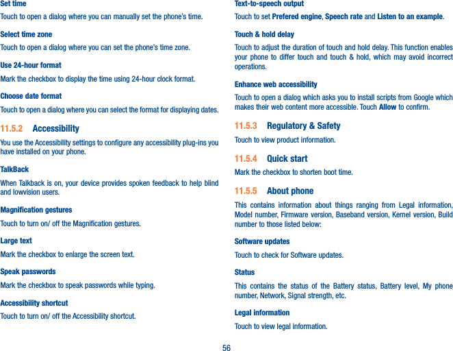 56Set timeTouch to open a dialog where you can manually set the phone’s time.Select time zone Touch to open a dialog where you can set the phone’s time zone.Use 24-hour format Mark the checkbox to display the time using 24-hour clock format.Choose date format Touch to open a dialog where you can select the format for displaying dates.11.5.2  AccessibilityYou use the Accessibility settings to configure any accessibility plug-ins you have installed on your phone.TalkBackWhen Talkback is on, your device provides spoken feedback to help blind and lowvision users. Magnification gesturesTouch to turn on/ off the Magnification gestures.Large textMark the checkbox to enlarge the screen text.Speak passwordsMark the checkbox to speak passwords while typing.Accessibility shortcutTouch to turn on/ off the Accessibility shortcut.Text-to-speech outputTouch to set Prefered engine, Speech rate and Listen to an example.Touch &amp; hold delayTouch to adjust the duration of touch and hold delay. This function enables  your phone to differ touch and touch &amp; hold, which may avoid incorrect operations.Enhance web accessibilityTouch to open a dialog which asks you to install scripts from Google which makes their web content more accessible. Touch Allow to confirm.11.5.3  Regulatory &amp; SafetyTouch to view product information.11.5.4  Quick startMark the checkbox to shorten boot time.11.5.5  About phoneThis contains information about things ranging from Legal information, Model number, Firmware version, Baseband version, Kernel version, Build number to those listed below:Software updatesTouch to check for Software updates.Status This contains the status of the Battery status, Battery level, My phone number, Network, Signal strength, etc.Legal informationTouch to view legal information.