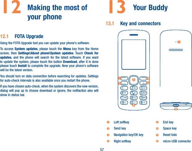 5712  Making the most of your phone 12.1  FOTA UpgradeUsing the FOTA Upgrade tool you can update your phone&apos;s software.To access System updates, please touch the Menu key from the Home screen, then Settings\About phone\System updates. Touch Check for updates, and the phone will search for the latest software. If you want to update the system, please touch the button Download, after it is done please touch Install to complete the upgrade. Now your phone&apos;s software will be the latest version.You should turn on data connection before searching for updates. Settings for auto-check intervals is also available once you restart the phone.If you have chosen auto-check, when the system discovers the new version, dialog will pop up to choose download or ignore, the notifaction also will show in status bar. 13 Your Buddy 13.1  Key and connectors12345678nLeft softkey rEnd keyoSend key sSpace keypNavigation key/OK key tReset holeqRight softkey umicro-USB connector