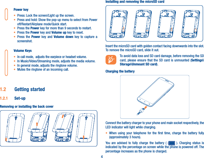 4Power keyt Press: Lock the screen/Light up the screen.t Press and hold: Show the pop-up menu to select from Power off/Restart/Airplane mode/Quick start.t Press the Power key for more than 9 seconds to restart.t Press the Power key and Volume up key to reset.t Press the Power key and Volume down key to capture a screenshot.Volume Keys t In call mode,  adjusts the earpiece or headset volume.t In Music/Video/Streaming mode, adjusts the media volume.t In general mode, adjusts the ringtone volume.t Mutes the ringtone of an incoming call.1.2  Getting started1.2.1  Set-upRemoving or installing the back coverInstalling and removing the microSD cardInsert the microSD card with golden contact facing downwards into the slot. To remove the microSD card, slide it out.To avoid data loss and SD card damage, before removing the SD card, please ensure that the SD card is unmounted (Settings\Storage\Unmount SD card).Charging the batteryConnect the battery charger to your phone and main socket respectively, the LED indicator will light while charging.t When using your telephone for the first time, charge the battery fully (approximately 3 hours).You are advised to fully charge the battery (   ). Charging status is indicated by the percentage on screen while the phone is powered off. The percentage increases as the phone is charged.