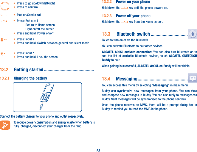 58t Press to go up/down/left/rightt Press to confirmt Pick up/Send a callt Press:  End a call Return to Home screen Light on/off the screent Press and hold: Power on/offt Press: Input #t Press and hold:  Switch between general and silent modet Press: Input *t Press and hold: Lock the screen13.2   Getting  started  ..........................................13.2.1  Charging the batteryConnect the battery charger to your phone and outlet respectively.To reduce power consumption and energy waste when battery is fully  charged, disconnect your charger from the plug.13.2.2  Power on your phoneHold down the   key until the phone powers on.13.2.3  Power off your phoneHold down the   key from the Home screen.13.3    Bluetooth  switch ...............................Touch to turn on or off the Bluetooth.You can activate Bluetooth to pair other devices. ALCATEL A995L activate connection: You can also turn Bluetooth on to see the list of available Bluetooth devices, touch ALCATEL ONETOUCH Buddy to pair.When pairing is successful, ALCATEL A995L on Buddy will be visible.13.4  Messaging ..........................................You can access this menu by selecting &quot;Messaging&quot; in main menu.Buddy can synchronize new messages from your phone. You can view and compose new messages in Buddy. You can also reply to messages via Buddy. Sent messages will be synchronised to the phone sent box.Once the phone receives an MMS, there will be a prompt dialog box in Buddy to remind you to read the MMS in the phone.