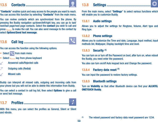 5913.5  Contacts .............................................&quot;Contacts&quot; enables quick and easy access to the people you want to reach. You can access this function by selecting “Contacts” from the main menu.You can review contacts which are synchronized from the phone. By pressing the Buddy navigation up/down/left/right key, you can go to last/next/last page/next page contacts. Select the contact you wish to call and press   to make the call. You can also send message to the contact by select Options\Send text message.13.6  Call log ...............................................You can access the function using the following options.t Select   from main menut Select   key from phone keyboardAnswered calls/Rejected callsOutgoing calls (Redial)Missed callsBuddy can interpret all missed calls, outgoing and incoming calls from your phone but you will not be able to delete this information from Buddy.You can select a contact in call log list, then select Options to give a call or send text message.13.7  Profiles ...............................................With this menu, you can select the profiles as General, Silent or Silent and vibrate.13.8  Settings ..............................................From the main menu, select &quot;Settings&quot; to select various functions which will enable you to customize Buddy.13.8.1  Audio settingsAllows you to adjust the settings for Ringtone, Volume, Alert type and Ring type.13.8.2  Phone settingsAllows you to customize the Time and date, Language, Input method, Input methods list, Wallpaper, Display backlight time and level.13.8.3  Security (1)You can turn on or turn off the Password on boot, after turn on, when reboot the Buddy, you need enter the password. You also can turn on/off Auto keypad lock and Change the password.13.8.4  Factory data reset (1)You can input the password to restore factory settings.13.8.5  Bluetooth settingsTurn on Visibility so that other Bluetooth device can find your ALCATEL ONETOUCH Buddy.(1)  The reboot password and factory data reset password are 1234.
