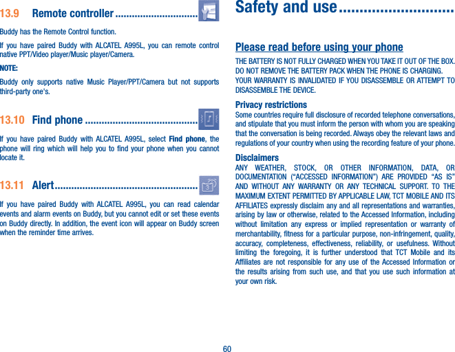 6013.9   Remote  controller  ..............................Buddy has the Remote Control function. If you have paired Buddy with ALCATEL A995L, you can remote control native PPT/Video player/Music player/Camera.NOTE:Buddy only supports native Music Player/PPT/Camera but not supports third-party one&apos;s.13.10   Find  phone  .........................................If you have paired Buddy with ALCATEL A995L, select Find phone, the phone will ring which will help you to find your phone when you cannot locate it.13.11  Alert ....................................................If you have paired Buddy with ALCATEL A995L, you can read calendar events and alarm events on Buddy, but you cannot edit or set these events on Buddy directly. In addition, the event icon will appear on Buddy screen when the reminder time arrives.Safety and use ............................Please read before using your phoneTHE BATTERY IS NOT FULLY CHARGED WHEN YOU TAKE IT OUT OF THE BOX.DO NOT REMOVE THE BATTERY PACK WHEN THE PHONE IS CHARGING.YOUR WARRANTY IS INVALIDATED IF YOU DISASSEMBLE OR ATTEMPT TO DISASSEMBLE THE DEVICE.Privacy restrictionsSome countries require full disclosure of recorded telephone conversations, and stipulate that you must inform the person with whom you are speaking that the conversation is being recorded. Always obey the relevant laws and regulations of your country when using the recording feature of your phone.DisclaimersANY WEATHER, STOCK, OR OTHER INFORMATION, DATA, OR DOCUMENTATION (“ACCESSED INFORMATION”) ARE PROVIDED “AS IS” AND WITHOUT ANY WARRANTY OR ANY TECHNICAL SUPPORT. TO THE MAXIMUM EXTENT PERMITTED BY APPLICABLE LAW, TCT MOBILE AND ITS AFFILIATES expressly disclaim any and all representations and warranties, arising by law or otherwise, related to the Accessed Information, including without limitation any express or implied representation or warranty of merchantability, fitness for a particular purpose, non-infringement, quality, accuracy, completeness, effectiveness, reliability, or usefulness. Without limiting the foregoing, it is further understood that TCT Mobile and its Affiliates are not responsible for any use of the Accessed Information or the results arising from such use, and that you use such information at your own risk.