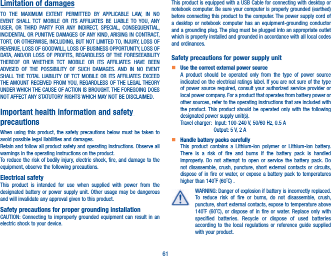 61Limitation of damagesTO THE MAXIMUM EXTENT PERMITTED BY APPLICABLE LAW, IN NO EVENT SHALL TCT MOBILE OR ITS AFFILIATES BE LIABLE TO YOU, ANY USER, OR THIRD PARTY FOR ANY INDIRECT, SPECIAL, CONSEQUENTIAL, INCIDENTAL OR PUNITIVE DAMAGES OF ANY KIND, ARISING IN CONTRACT, TORT, OR OTHERWISE, INCLUDING, BUT NOT LIMITED TO, INJURY, LOSS OF REVENUE, LOSS OF GOODWILL, LOSS OF BUSINESS OPPORTUNITY, LOSS OF DATA, AND/OR LOSS OF PROFITS, REGARDLESS OF THE FORESEEABILITY THEREOF OR WHETHER TCT MOBILE OR ITS AFFILIATES HAVE BEEN ADVISED OF THE POSSIBILITY OF SUCH DAMAGES. AND IN NO EVENT SHALL THE TOTAL LIABILITY OF TCT MOBILE OR ITS AFFILIATES EXCEED THE AMOUNT RECEIVED FROM YOU, REGARDLESS OF THE LEGAL THEORY UNDER WHICH THE CAUSE OF ACTION IS BROUGHT. THE FOREGOING DOES NOT AFFECT ANY STATUTORY RIGHTS WHICH MAY NOT BE DISCLAIMED.Important health information and safety precautionsWhen using this product, the safety precautions below must be taken to avoid possible legal liabilities and damages.Retain and follow all product safety and operating instructions. Observe all warnings in the operating instructions on the product.To reduce the risk of bodily injury, electric shock, fire, and damage to the equipment, observe the following precautions.Electrical safetyThis product is intended for use when supplied with power from the designated battery or power supply unit. Other usage may be dangerous and will invalidate any approval given to this product.Safety precautions for proper grounding installationCAUTION: Connecting to improperly grounded equipment can result in an electric shock to your device.This product is equipped with a USB Cable for connecting with desktop or notebook computer. Be sure your computer is properly grounded (earthed) before connecting this product to the computer. The power supply cord of a desktop or notebook computer has an equipment-grounding conductor and a grounding plug. The plug must be plugged into an appropriate outlet which is properly installed and grounded in accordance with all local codes and ordinances.Safety precautions for power supply unit   Use the correct external power sourceA product should be operated only from the type of power source indicated on the electrical ratings label. If you are not sure of the type of power source required, consult your authorized service provider or local power company. For a product that operates from battery power or other sources, refer to the operating instructions that are included with the product. This product should be operated only with the following designated power supply unit(s).Travel charger:  Input: 100-240 V, 50/60 Hz, 0.5 A                      Output: 5 V, 2 A   Handle battery packs carefullyThis product contains a Lithium-ion polymer or Lithium-ion battery. There is a risk of fire and burns if the battery pack is handled improperly. Do not attempt to open or service the battery pack. Do not disassemble, crush, puncture, short external contacts or circuits, dispose of in fire or water, or expose a battery pack to temperatures higher than 140˚F (60˚C) .WARNING: Danger of explosion if battery is incorrectly replaced. To reduce risk of fire or burns, do not disassemble, crush, puncture, short external contacts, expose to temperature above 140˚F (60˚C), or dispose of in fire or water. Replace only with specified batteries. Recycle or dispose of used batteries according to the local regulations or reference guide supplied with your product.