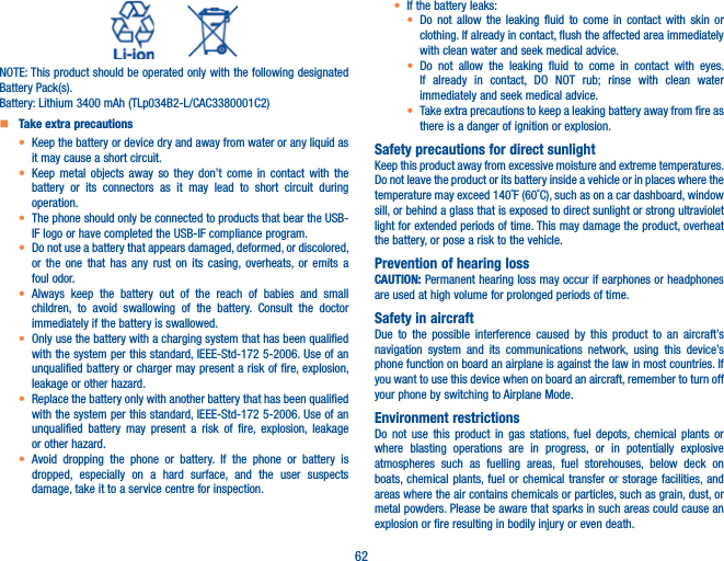 62          NOTE: This product should be operated only with the following designated Battery Pack(s).Battery: Lithium 3400 mAh (TLp034B2-L/CAC3380001C2)   Take extra precautionst  Keep the battery or device dry and away from water or any liquid as it may cause a short circuit.t  Keep metal objects away so they don’t come in contact with the battery or its connectors as it may lead to short circuit during operation.t  The phone should only be connected to products that bear the USB-IF logo or have completed the USB-IF compliance program.t  Do not use a battery that appears damaged, deformed, or discolored, or the one that has any rust on its casing, overheats, or emits a foul odor.t  Always keep the battery out of the reach of babies and small children, to avoid swallowing of the battery. Consult the doctor immediately if the battery is swallowed.t  Only use the battery with a charging system that has been qualified with the system per this standard, IEEE-Std-172 5-2006. Use of an unqualified battery or charger may present a risk of fire, explosion, leakage or other hazard.t  Replace the battery only with another battery that has been qualified with the system per this standard, IEEE-Std-172 5-2006. Use of an unqualified battery may present a risk of fire, explosion, leakage or other hazard.t  Avoid dropping the phone or battery. If the phone or battery is dropped, especially on a hard surface, and the user suspects damage, take it to a service centre for inspection.t If the battery leaks:t  Do not allow the leaking fluid to come in contact with skin or clothing. If already in contact, flush the affected area immediately with clean water and seek medical advice.t  Do not allow the leaking fluid to come in contact with eyes. If already in contact, DO NOT rub; rinse with clean water immediately and seek medical advice.t Take extra precautions to keep a leaking battery away from fire as there is a danger of ignition or explosion.Safety precautions for direct sunlightKeep this product away from excessive moisture and extreme temperatures. Do not leave the product or its battery inside a vehicle or in places where the temperature may exceed 140˚F (60˚C), such as on a car dashboard, window sill, or behind a glass that is exposed to direct sunlight or strong ultraviolet light for extended periods of time. This may damage the product, overheat the battery, or pose a risk to the vehicle.Prevention of hearing lossCAUTION: Permanent hearing loss may occur if earphones or headphones are used at high volume for prolonged periods of time.Safety in aircraftDue to the possible interference caused by this product to an aircraft’s navigation system and its communications network, using this device’s phone function on board an airplane is against the law in most countries. If you want to use this device when on board an aircraft, remember to turn off your phone by switching to Airplane Mode.Environment restrictionsDo not use this product in gas stations, fuel depots, chemical plants or where blasting operations are in progress, or in potentially explosive atmospheres such as fuelling areas, fuel storehouses, below deck on boats, chemical plants, fuel or chemical transfer or storage facilities, and areas where the air contains chemicals or particles, such as grain, dust, or metal powders. Please be aware that sparks in such areas could cause an explosion or fire resulting in bodily injury or even death.