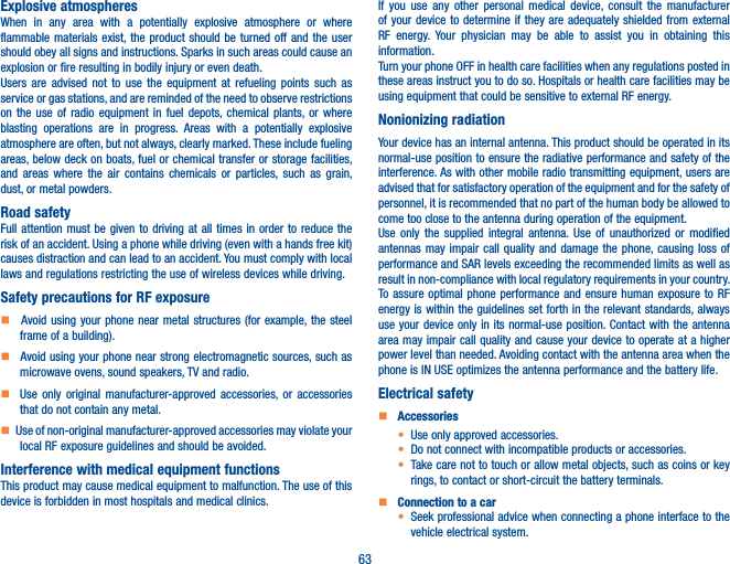 63Explosive atmospheresWhen in any area with a potentially explosive atmosphere or where flammable materials exist, the product should be turned off and the user should obey all signs and instructions. Sparks in such areas could cause an explosion or fire resulting in bodily injury or even death. Users are advised not to use the equipment at refueling points such as service or gas stations, and are reminded of the need to observe restrictions on the use of radio equipment in fuel depots, chemical plants, or where blasting operations are in progress. Areas with a potentially explosive atmosphere are often, but not always, clearly marked. These include fueling areas, below deck on boats, fuel or chemical transfer or storage facilities, and areas where the air contains chemicals or particles, such as grain, dust, or metal powders.Road safetyFull attention must be given to driving at all times in order to reduce the risk of an accident. Using a phone while driving (even with a hands free kit) causes distraction and can lead to an accident. You must comply with local laws and regulations restricting the use of wireless devices while driving.Safety precautions for RF exposure    Avoid using your phone near metal structures (for example, the steel frame of a building).    Avoid using your phone near strong electromagnetic sources, such as microwave ovens, sound speakers, TV and radio.     Use only original manufacturer-approved accessories, or accessories that do not contain any metal.   Use of non-original manufacturer-approved accessories may violate your local RF exposure guidelines and should be avoided.Interference with medical equipment functionsThis product may cause medical equipment to malfunction. The use of this device is forbidden in most hospitals and medical clinics.If you use any other personal medical device, consult the manufacturer of your device to determine if they are adequately shielded from external RF energy. Your physician may be able to assist you in obtaining this information.Turn your phone OFF in health care facilities when any regulations posted in these areas instruct you to do so. Hospitals or health care facilities may be using equipment that could be sensitive to external RF energy.Nonionizing radiation                                Your device has an internal antenna. This product should be operated in its normal-use position to ensure the radiative performance and safety of the interference. As with other mobile radio transmitting equipment, users are advised that for satisfactory operation of the equipment and for the safety of personnel, it is recommended that no part of the human body be allowed to come too close to the antenna during operation of the equipment.Use only the supplied integral antenna. Use of unauthorized or modified antennas may impair call quality and damage the phone, causing loss of performance and SAR levels exceeding the recommended limits as well as result in non-compliance with local regulatory requirements in your country.To assure optimal phone performance and ensure human exposure to RF energy is within the guidelines set forth in the relevant standards, always use your device only in its normal-use position. Contact with the antenna area may impair call quality and cause your device to operate at a higher power level than needed. Avoiding contact with the antenna area when the phone is IN USE optimizes the antenna performance and the battery life.Electrical safety    Accessoriest Use only approved accessories.t Do not connect with incompatible products or accessories.t Take care not to touch or allow metal objects, such as coins or key rings, to contact or short-circuit the battery terminals.    Connection to a cart Seek professional advice when connecting a phone interface to the vehicle electrical system.