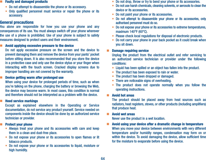 64    Faulty and damaged productst Do not attempt to disassemble the phone or its accessory.t Only qualified personnel must service or repair the phone or its accessory.General precautionsYou alone are responsible for how you use your phone and any consequences of its use. You must always switch off your phone wherever the use of a phone is prohibited. Use of your phone is subject to safety measures designed to protect users and their environment.    Avoid applying excessive pressure to the deviceDo not apply excessive pressure on the screen and the device to prevent damaging them and remove the device from your pants’ pocket before sitting down. It is also recommended that you store the device in a protective case and only use the device stylus or your finger when interacting with the touch screen. Cracked display screens due to improper handling are not covered by the warranty.    Device getting warm after prolonged useWhen using your device for prolonged periods of time, such as when you’re talking on the phone, charging the battery or browsing the Web, the device may become warm. In most cases, this condition is normal and therefore should not be interpreted as a problem with the device.    Heed service markingsExcept as explained elsewhere in the Operating or Service documentation, do not service any product yourself. Service needed on components inside the device should be done by an authorized service technician or provider.    Protect your phonet Always treat your phone and its accessories with care and keep them in a clean and dust-free place.t Do not expose your phone or its accessories to open flames or lit tobacco products.t Do not expose your phone or its accessories to liquid, moisture or high humidity.t Do not drop, throw or try to bend your phone or its accessories.t Do not use harsh chemicals, cleaning solvents, or aerosols to clean the device or its accessories.t Do not paint your phone or its accessories.t Do not attempt to disassemble your phone or its accessories, only authorised personnel must do so.t  Do not expose your phone or its accessories to extreme temperatures, maximum 140°F (60°C).t Please check local regulations for disposal of electronic products.t Do not carry your phone in your back pocket as it could break when you sit down.    Damage requiring serviceUnplug the product from the electrical outlet and refer servicing to an authorized service technician or provider under the following conditions:t  Liquid has been spilled or an object has fallen into the product.t The product has been exposed to rain or water.t The product has been dropped or damaged.t  There are noticeable signs of overheating.t The product does not operate normally when you follow the operating instructions.     Avoid hot areasThe product should be placed away from heat sources such as radiators, heat registers, stoves, or other products (including amplifiers) that produce heat.     Avoid wet areasNever use the product in a wet location.     Avoid using your device after a dramatic change in temperatureWhen you move your device between environments with very different temperature and/or humidity ranges, condensation may form on or within the device. To avoid damaging the device, allow sufficient time for the moisture to evaporate before using the device.