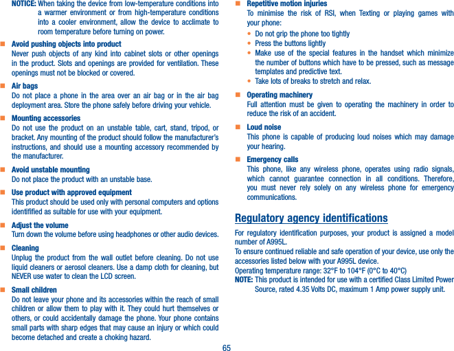 65NOTICE:  When taking the device from low-temperature conditions into a warmer environment or from high-temperature conditions into a cooler environment, allow the device to acclimate to room temperature before turning on power.    Avoid pushing objects into productNever push objects of any kind into cabinet slots or other openings in the product. Slots and openings are provided for ventilation. These openings must not be blocked or covered.    Air bagsDo not place a phone in the area over an air bag or in the air bag deployment area. Store the phone safely before driving your vehicle.    Mounting accessoriesDo not use the product on an unstable table, cart, stand, tripod, or bracket. Any mounting of the product should follow the manufacturer’s instructions, and should use a mounting accessory recommended by the manufacturer.    Avoid unstable mountingDo not place the product with an unstable base.     Use product with approved equipmentThis product should be used only with personal computers and options identifified as suitable for use with your equipment.    Adjust the volumeTurn down the volume before using headphones or other audio devices.    CleaningUnplug the product from the wall outlet before cleaning. Do not use liquid cleaners or aerosol cleaners. Use a damp cloth for cleaning, but NEVER use water to clean the LCD screen.    Small childrenDo not leave your phone and its accessories within the reach of small children or allow them to play with it. They could hurt themselves or others, or could accidentally damage the phone. Your phone contains small parts with sharp edges that may cause an injury or which could become detached and create a choking hazard.    Repetitive motion injuriesTo minimise the risk of RSI, when Texting or playing games with your phone:t Do not grip the phone too tightlyt Press the buttons lightlyt Make use of the special features in the handset which minimize the number of buttons which have to be pressed, such as message templates and predictive text.t Take lots of breaks to stretch and relax.    Operating machineryFull attention must be given to operating the machinery in order to reduce the risk of an accident.    Loud noiseThis phone is capable of producing loud noises which may damage your hearing.    Emergency callsThis phone, like any wireless phone, operates using radio signals, which cannot guarantee connection in all conditions. Therefore, you must never rely solely on any wireless phone for emergency communications.Regulatory agency identificationsFor regulatory identification purposes, your product is assigned a model number of A995L.To ensure continued reliable and safe operation of your device, use only the accessories listed below with your A995L device.Operating temperature range: 32°F to 104°F (0°C to 40°C)NOTE:  This product is intended for use with a certified Class Limited Power Source, rated 4.35 Volts DC, maximum 1 Amp power supply unit.