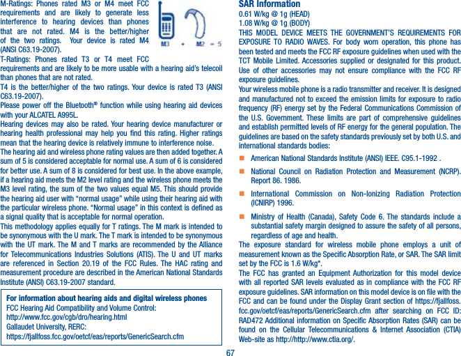 67M-Ratings: Phones rated M3 or M4 meet FCC requirements and are likely to generate less interference to hearing devices than phones that are not rated. M4 is the better/higher of the two ratings.  Your device is rated M4  (ANSI C63.19-2007).T-Ratings: Phones rated T3 or T4 meet FCC requirements and are likely to be more usable with a hearing aid’s telecoil than phones that are not rated. T4 is the better/higher of the two ratings. Your device is rated T3 (ANSI C63.19-2007).Please power off the Bluetooth® function while using hearing aid devices with your ALCATEL A995L.Hearing devices may also be rated. Your hearing device manufacturer or hearing health professional may help you find this rating. Higher ratings mean that the hearing device is relatively immune to interference noise.The hearing aid and wireless phone rating values are then added together. A sum of 5 is considered acceptable for normal use. A sum of 6 is considered for better use. A sum of 8 is considered for best use. In the above example, if a hearing aid meets the M2 level rating and the wireless phone meets the M3 level rating, the sum of the two values equal M5. This should provide the hearing aid user with “normal usage” while using their hearing aid with the particular wireless phone. “Normal usage” in this context is defined as a signal quality that is acceptable for normal operation.This methodology applies equally for T ratings. The M mark is intended to be synonymous with the U mark. The T mark is intended to be synonymous with the UT mark. The M and T marks are recommended by the Alliance for Telecommunications Industries Solutions (ATIS). The U and UT marks are referenced in Section 20.19 of the FCC Rules. The HAC rating and measurement procedure are described in the American National Standards Institute (ANSI) C63.19-2007 standard.For information about hearing aids and digital wireless phonesFCC Hearing Aid Compatibility and Volume Control:http://www.fcc.gov/cgb/dro/hearing.htmlGallaudet University, RERC:https://fjallfoss.fcc.gov/oetcf/eas/reports/GenericSearch.cfmSAR Information0.61 W/kg @ 1g (HEAD)1.08 W/kg @ 1g (BODY)THIS MODEL DEVICE MEETS THE GOVERNMENT’S REQUIREMENTS FOR EXPOSURE TO RADIO WAVES. For body worn operation, this phone has been tested and meets the FCC RF exposure guidelines when used with the TCT Mobile Limited. Accessories supplied or designated for this product. Use of other accessories may not ensure compliance with the FCC RF exposure guidelines.Your wireless mobile phone is a radio transmitter and receiver. It is designed and manufactured not to exceed the emission limits for exposure to radio frequency (RF) energy set by the Federal Communications Commission of the U.S. Government. These limits are part of comprehensive guidelines and establish permitted levels of RF energy for the general population. The guidelines are based on the safety standards previously set by both U.S. and international standards bodies:    American National Standards Institute (ANSI) IEEE. C95.1-1992 .    National Council on Radiation Protection and Measurement (NCRP). Report 86. 1986.    International Commission on Non-Ionizing Radiation Protection (ICNIRP) 1996.    Ministry of Health (Canada), Safety Code 6. The standards include a substantial safety margin designed to assure the safety of all persons, regardless of age and health.The exposure standard for wireless mobile phone employs a unit of measurement known as the Specific Absorption Rate, or SAR. The SAR limit set by the FCC is 1.6 W/kg*.The FCC has granted an Equipment Authorization for this model device with all reported SAR levels evaluated as in compliance with the FCC RF exposure guidelines. SAR information on this model device is on file with the FCC and can be found under the Display Grant section of https://fjallfoss.fcc.gov/oetcf/eas/reports/GenericSearch.cfm after searching on FCC ID: RAD472 Additional information on Specific Absorption Rates (SAR) can be found on the Cellular Telecommunications &amp; Internet Association (CTIA) Web-site as http://http://www.ctia.org/.
