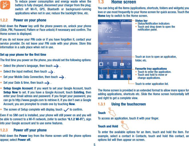 5To reduce power consumption and energy waste when the battery is fully charged, disconnect your charger from the plug; switch off Wi-Fi, GPS, Bluetooth or background-running applications when not in use; reduce the backlight time, etc.1.2.2  Power on your phoneHold down the Power key until the phone powers on, unlock your phone (Slide, PIN, Password, Pattern or Face unlock) if necessary and confirm. The Home screen is displayed.If you do not know your PIN code or if you have forgotten it, contact your service provider. Do not leave your PIN code with your phone. Store this information in a safe place when not in use.Set up your phone for the first timeThe first time you power on the phone, you should set the following options:t Select the phone&apos;s language, then touch   .t Select the input method, then touch   .t Set your Mobile Data Connection, then touch   .t Set your Date &amp; time, then touch   .t Setup Google Account: If you want to set your Google Account, touch Setup Now to set. If you have a Google Account, touch Existing, then enter your Email adress and password. If you forget your password, you can go to http://www.google.com to retrieve it. If you don’t own a Google Account, you are prompted to create one by touching New. t The screen of Setup complete will display, touch   to confirm.Even if no SIM card is installed, your phone will still power on and you will be able to connect to a Wi-Fi network, (refer to section “6.1.2 Wi-Fi”), sign into your Google account and to use some features.1.2.3  Power off your phoneHold down the Power key from the Home screen until the phone options appear, select Power off.1.3  Home screenYou can bring all the items (applications, shortcuts, folders and widgets) you love or use most frequently to your Home screen for quick access. Touch the Home key to switch to the Home screen.Status bart Status/Notification indicators t Touch and drag down to open the notification panel.Touch an icon to open an application, folder, etc.Touch to enter application list.Favourite tray applicationst Touch to enter the application.t Touch and hold to move or change applications.The Home screen is provided in an extended format to allow more space for adding applications, shortcuts etc. Slide the Home screen horizontally left and right to get a complete view. 1.3.1  Using the touchscreenTouch   To access an application, touch it with your finger.Touch and Hold   To enter the available options for an item, touch and hold the item. For example, select a contact in Contacts, touch and hold this contact, an options list will then appear on screen.