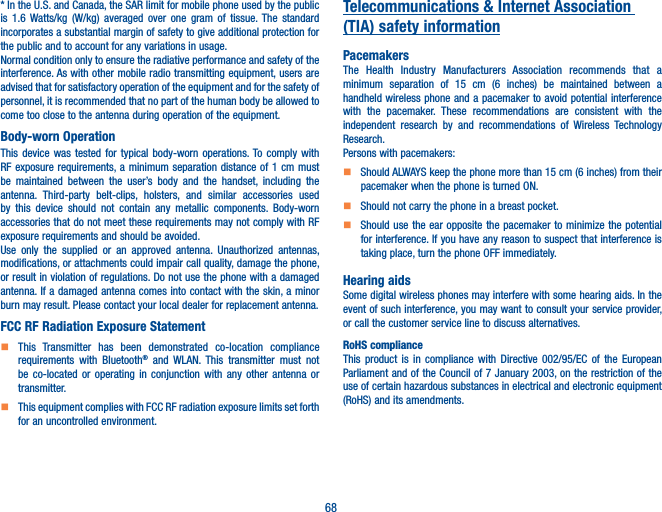 68* In the U.S. and Canada, the SAR limit for mobile phone used by the public is 1.6 Watts/kg (W/kg) averaged over one gram of tissue. The standard incorporates a substantial margin of safety to give additional protection for the public and to account for any variations in usage.Normal condition only to ensure the radiative performance and safety of the interference. As with other mobile radio transmitting equipment, users are advised that for satisfactory operation of the equipment and for the safety of personnel, it is recommended that no part of the human body be allowed to come too close to the antenna during operation of the equipment.Body-worn OperationThis device was tested for typical body-worn operations. To comply with RF exposure requirements, a minimum separation distance of 1 cm must be maintained between the user’s body and the handset, including the antenna. Third-party belt-clips, holsters, and similar accessories used by this device should not contain any metallic components. Body-worn accessories that do not meet these requirements may not comply with RF exposure requirements and should be avoided.Use only the supplied or an approved antenna. Unauthorized antennas, modifications, or attachments could impair call quality, damage the phone, or result in violation of regulations. Do not use the phone with a damaged antenna. If a damaged antenna comes into contact with the skin, a minor burn may result. Please contact your local dealer for replacement antenna.FCC RF Radiation Exposure Statement    This Transmitter has been demonstrated co-location compliance requirements with Bluetooth® and WLAN. This transmitter must not be co-located or operating in conjunction with any other antenna or transmitter.    This equipment complies with FCC RF radiation exposure limits set forth for an uncontrolled environment.Telecommunications &amp; Internet Association (TIA) safety informationPacemakersThe Health Industry Manufacturers Association recommends that a minimum separation of 15 cm (6 inches) be maintained between a handheld wireless phone and a pacemaker to avoid potential interference with the pacemaker. These recommendations are consistent with the independent research by and recommendations of Wireless Technology Research.Persons with pacemakers:    Should ALWAYS keep the phone more than 15 cm (6 inches) from their pacemaker when the phone is turned ON.    Should not carry the phone in a breast pocket.    Should use the ear opposite the pacemaker to minimize the potential for interference. If you have any reason to suspect that interference is taking place, turn the phone OFF immediately.Hearing aidsSome digital wireless phones may interfere with some hearing aids. In the event of such interference, you may want to consult your service provider, or call the customer service line to discuss alternatives.RoHS complianceThis product is in compliance with Directive 002/95/EC of the European Parliament and of the Council of 7 January 2003, on the restriction of the use of certain hazardous substances in electrical and electronic equipment (RoHS) and its amendments.