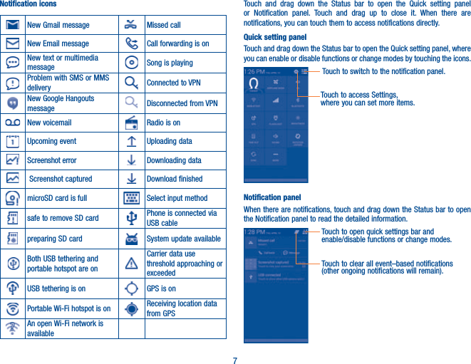 7Notification iconsNew Gmail message Missed callNew Email message Call forwarding is onNew text or multimedia message Song is playingProblem with SMS or MMS delivery Connected to VPNNew Google Hangouts message Disconnected from VPNNew voicemail Radio is onUpcoming event Uploading dataScreenshot error Downloading data Screenshot captured Download finishedmicroSD card is full Select input methodsafe to remove SD card Phone is connected via USB cablepreparing SD card System update availableBoth USB tethering and portable hotspot are onCarrier data use threshold approaching or exceededUSB tethering is on GPS is onPortable Wi-Fi hotspot is on Receiving location data from GPSAn open Wi-Fi network is available Touch and drag down the Status bar to open the Quick setting panel or Notification panel. Touch and drag up to close it. When there are notifications, you can touch them to access notifications directly.Quick setting panelTouch and drag down the Status bar to open the Quick setting panel, where you can enable or disable functions or change modes by touching the icons.Touch to switch to the notification panel.Touch to access Settings, where you can set more items.Notification panelWhen there are notifications, touch and drag down the Status bar to open the Notification panel to read the detailed information.Touch to open quick settings bar and enable/disable functions or change modes.Touch to clear all event–based notifications (other ongoing notifications will remain).