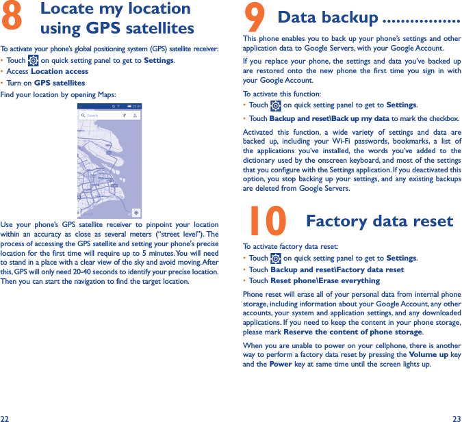 22 238   Locate my location using GPS satellitesTo activate your phone’s global positioning system (GPS) satellite receiver:•  Touch   on quick setting panel to get to Settings.•  Access Location access•  Turn on GPS satellitesFind your location by opening Maps:Use your phone’s GPS satellite receiver to pinpoint your location within an accuracy as close as several meters (“street level”). The process of accessing the GPS satellite and setting your phone&apos;s precise location for the first time will require up to 5 minutes. You will need to stand in a place with a clear view of the sky and avoid moving. After this, GPS will only need 20-40 seconds to identify your precise location. Then you can start the navigation to find the target location.9 Data backup �����������������This phone enables you to back up your phone’s settings and other application data to Google Servers, with your Google Account. If you replace your phone, the settings and data you’ve backed up are restored onto the new phone the first time you sign in with your Google Account. To activate this function:•  Touch   on quick setting panel to get to Settings.•  Touch Backup and reset\Back up my data to mark the checkbox.Activated this function, a wide variety of settings and data are backed up, including your Wi-Fi passwords, bookmarks, a list of the applications you’ve installed, the words you’ve added to the dictionary used by the onscreen keyboard, and most of the settings that you configure with the Settings application. If you deactivated this option, you stop backing up your settings, and any existing backups are deleted from Google Servers.10  Factory data reset  To activate factory data reset:•  Touch   on quick setting panel to get to Settings.•  Touch Backup and reset\Factory data reset•  Touch Reset phone\Erase everythingPhone reset will erase all of your personal data from internal phone storage, including information about your Google Account, any other accounts, your system and application settings, and any downloaded applications. If you need to keep the content in your phone storage, please mark Reserve the content of phone storage.When you are unable to power on your cellphone, there is another way to perform a factory data reset by pressing the Volume up key and the Power key at same time until the screen lights up.