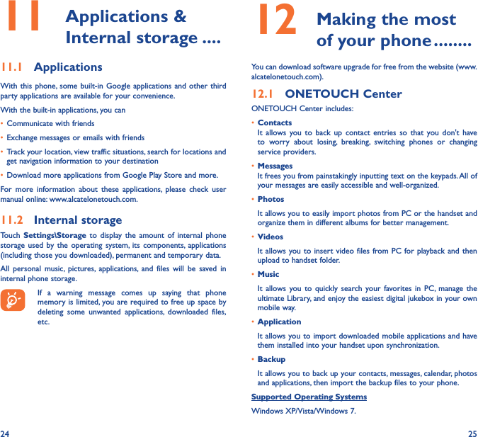 24 2511   Applications  &amp; Internal storage ����11�1  ApplicationsWith this phone, some built-in Google applications and other third party applications are available for your convenience.With the built-in applications, you can•  Communicate with friends•  Exchange messages or emails with friends•  Track your location, view traffic situations, search for locations and get navigation information to your destination•  Download more applications from Google Play Store and more.For more information about these applications, please check user manual online: www.alcatelonetouch.com.11�2  Internal storageTouch  Settings\Storage to display the amount of internal phone storage used by the operating system, its components, applications (including those you downloaded), permanent and temporary data. All personal music, pictures, applications, and files will be saved in internal phone storage.If a warning message comes up saying that phone memory is limited, you are required to free up space by deleting some unwanted applications, downloaded files, etc.12   Making the most of your phone ��������You can download software upgrade for free from the website (www.alcatelonetouch.com). 12�1  ONETOUCH CenterONETOUCH Center includes:•  ContactsIt allows you to back up contact entries so that you don&apos;t have to worry about losing, breaking, switching phones or changing service providers.•  MessagesIt frees you from painstakingly inputting text on the keypads. All of your messages are easily accessible and well-organized.•  PhotosIt allows you to easily import photos from PC or the handset and organize them in different albums for better management.•  VideosIt allows you to insert video files from PC for playback and then upload to handset folder.•  MusicIt allows you to quickly search your favorites in PC, manage the ultimate Library, and enjoy the easiest digital jukebox in your own mobile way. •  Application It allows you to import downloaded mobile applications and have them installed into your handset upon synchronization.•  BackupIt allows you to back up your contacts, messages, calendar, photos and applications, then import the backup files to your phone.Supported Operating SystemsWindows XP/Vista/Windows 7.