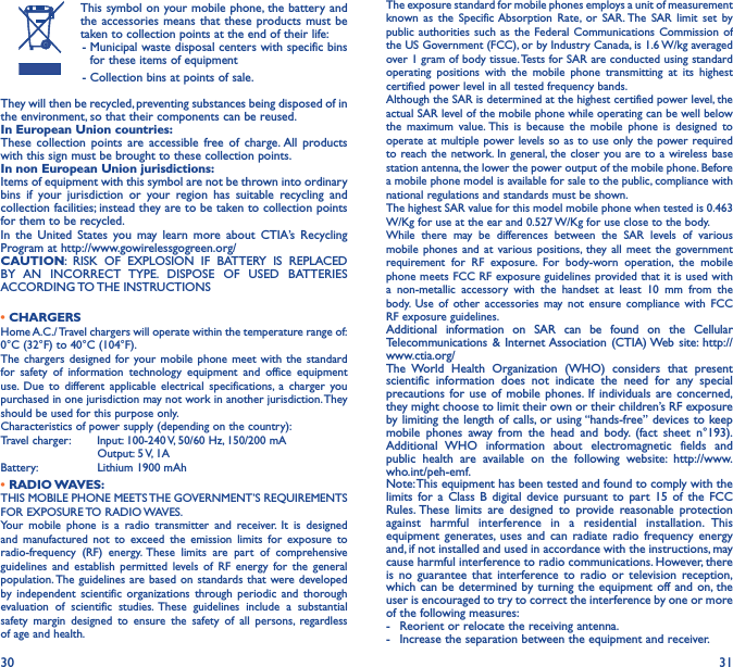 30 31This symbol on your mobile phone, the battery and the accessories means that these products must be taken to collection points at the end of their life: -  Municipal waste disposal centers with specific bins for these items of equipment - Collection bins at points of sale.They will then be recycled, preventing substances being disposed of in the environment, so that their components can be reused.In European Union countries:These collection points are accessible free of charge. All products with this sign must be brought to these collection points.In non European Union jurisdictions:Items of equipment with this symbol are not be thrown into ordinary bins if your jurisdiction or your region has suitable recycling and collection facilities; instead they are to be taken to collection points for them to be recycled.In the United States you may learn more about CTIA’s Recycling Program at http://www.gowirelessgogreen.org/CAUTION: RISK OF EXPLOSION IF BATTERY IS REPLACED BY AN INCORRECT TYPE. DISPOSE OF USED BATTERIES ACCORDING TO THE  INSTRUCTIONS• CHARGERSHome A.C./ Travel chargers will operate within the temperature range of: 0°C (32°F) to 40°C (104°F).The chargers designed for your mobile phone meet with the standard for safety of information technology equipment and office equipment use. Due to different applicable electrical specifications, a charger you purchased in one jurisdiction may not work in another jurisdiction. They should be used for this purpose only.Characteristics of power supply (depending on the country):Travel charger: Input: 100-240 V, 50/60 Hz, 150/200 mA           Output: 5 V, 1A Battery:           Lithium 1900 mAh•  RADIO WAVES:THIS MOBILE PHONE MEETS THE GOVERNMENT’S REQUIREMENTS FOR  EXPOSURE TO  RADIO WAVES.Your mobile phone is a radio transmitter and receiver. It is designed and manufactured not to exceed the emission limits for exposure to radio-frequency (RF) energy. These limits are part of comprehensive guidelines and establish permitted levels of RF energy for the general population. The guidelines are based on standards that were developed by independent scientific organizations through periodic and thorough evaluation of scientific studies. These guidelines include a substantial safety margin designed to ensure the safety of all persons, regardless of age and health.The exposure standard for mobile phones employs a unit of measurement known as the Specific Absorption Rate, or SAR. The SAR limit set by public authorities such as the Federal Communications Commission of the US Government (FCC), or by Industry Canada, is 1.6 W/kg averaged over 1 gram of body tissue. Tests for SAR are conducted using standard operating positions with the mobile phone transmitting at its highest certified power level in all tested frequency bands.Although the SAR is determined at the highest certified power level, the actual SAR level of the mobile phone while operating can be well below the maximum value. This is because the mobile phone is designed to operate at multiple power levels so as to use only the power required to reach the network. In general, the closer you are to a wireless base station antenna, the lower the power output of the mobile phone. Before a mobile phone model is available for sale to the public, compliance with national regulations and standards must be shown.The highest SAR value for this model mobile phone when tested is 0.463 W/Kg for use at the ear and 0.527 W/Kg for use close to the body. While there may be differences between the SAR levels of various mobile phones and at various positions, they all meet the government requirement for RF exposure. For body-worn operation, the mobile phone meets FCC RF exposure guidelines provided that it is used with a non-metallic accessory with the handset at least 10 mm from the body. Use of other accessories may not ensure compliance with FCC RF exposure guidelines.Additional information on SAR can be found on the Cellular Telecommunications &amp; Internet Association (CTIA) Web site: http://www.ctia.org/The World Health Organization (WHO) considers that present scientific information does not indicate the need for any special precautions for use of mobile phones. If individuals are concerned, they might choose to limit their own or their children’s RF exposure by limiting the length of calls, or using “hands-free” devices to keep mobile phones away from the head and body. (fact sheet n°193). Additional WHO information about electromagnetic fields and public health are available on the following website: http://www.who.int/peh-emf. Note: This equipment has been tested and found to comply with the limits for a Class B digital device pursuant to part 15 of the FCC Rules. These limits are designed to provide reasonable protection against harmful interference in a residential installation. This equipment generates, uses and can radiate radio frequency energy and, if not installed and used in accordance with the instructions, may cause harmful interference to radio communications. However, there is no guarantee that interference to radio or television reception, which can be determined by turning the equipment off and on, the user is encouraged to try to correct the interference by one or more of the following measures:-  Reorient or relocate the receiving antenna.-  Increase the separation between the equipment and receiver.