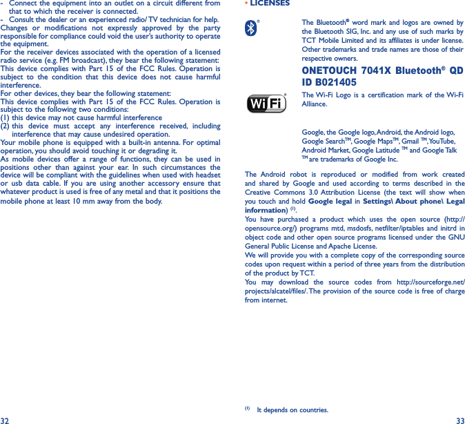 32 33-  Connect the equipment into an outlet on a circuit different from that to which the receiver is connected.-  Consult the dealer or an experienced radio/ TV technician for help.Changes or modifications not expressly approved by the party responsible for compliance could void the user’s authority to operate the equipment.For the receiver devices associated with the operation of a licensed radio service (e.g. FM broadcast), they bear the following statement:This device complies with Part 15 of the FCC Rules. Operation is subject to the condition that this device does not cause harmful interference.For other devices, they bear the following statement:This device complies with Part 15 of the FCC Rules. Operation is subject to the following two conditions:(1) this device may not cause harmful interference(2)  this device must accept any interference received, including interference that may cause undesired operation.Your mobile phone is equipped with a built-in antenna. For optimal operation, you should avoid touching it or degrading it.As mobile devices offer a range of functions, they can be used in positions other than against your ear. In such circumstances the device will be compliant with the guidelines when used with headset or usb data cable. If you are using another accessory ensure that whatever product is used is free of any metal and that it positions the mobile phone at least 10 mm away from the body.• LICENSES  The  Bluetooth® word mark and logos are owned by the Bluetooth SIG, Inc. and any use of such marks by TCT Mobile Limited and its affiliates is under license. Other trademarks and trade names are those of their respective owners.  ONETOUCH 7041X Bluetooth® QD ID B021405 The Wi-Fi Logo is a certification mark of the Wi-Fi Alliance.Google, the Google logo, Android, the Android logo, Google SearchTM, Google MapsTM, Gmail TM, YouTube, Android Market, Google Latitude TM and Google Talk TM are trademarks of Google Inc.The Android robot is reproduced or modified from work created and shared by Google and used according to terms described in the Creative Commons 3.0 Attribution License (the text will show when you touch and hold Google legal in Settings\ About phone\ Legal information) (1). You have purchased a product which uses the open source (http://opensource.org/) programs mtd, msdosfs, netfilter/iptables and initrd in object code and other open source programs licensed under the GNU General Public License and Apache License. We will provide you with a complete copy of the corresponding source codes upon request within a period of three years from the distribution of the product by TCT. You may download the source codes from http://sourceforge.net/projects/alcatel/files/. The provision of the source code is free of charge from internet. (1)  It depends on countries.