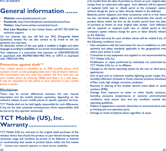 34 35FCC ID: RAD473General information �������• Website: www.alcatelonetouch.com• Facebook: http://www.facebook.com/alcatelonetouchusa• Twitter: http://www.twitter.com/alcatel1touch• Hot Line Number: In the United States, call 877-702-3444 for technical support.On our Internet site, you will find our FAQ (Frequently Asked Questions) section. You can also contact us by e-mail to ask any questions you may have. An electronic version of this user guide is available in English and other languages according to availability on our server: www.alcatelonetouch.comYour telephone is a transceiver that operates on GSM/GPRS/EDGE in quad-band with 850/900/1800/1900 MHz or UMTS in dual-band with 1900/2100 MHz.Protection against theft (1)Your mobile phone is identified by an IMEI (mobile phone serial number) shown on the packaging label and in the product’s memory. We recommend that you note the number the first time you use your mobile phone by entering *#06# and keep it in a safe place. It may be requested by the police or your operator if your mobile phone is stolen. DisclaimerThere may be certain differences between the user manual description and the mobile phone’s operation, depending on the software release of your mobile phone or specific operator services.TCT Mobile shall not be held legally responsible for such differences, if any, nor for their potential consequences, which responsibility shall be borne by the operator exclusively.TCT Mobile (US), Inc� Warranty �����������������������������TCT Mobile (US), Inc. warrants to the original retail purchaser of this wireless device that should this product or part thereof during normal consumer usage and condition be proven to be defective in material or workmanship that results in product failure within the first twelve (1)  Contact your network operator to check service availability.(12) months from the date of purchase as shown on your original sales receipt from an authorized sales agent.  Such defect(s) will be repaired or replaced (with new or rebuilt parts) at the company’s option without charge for parts or labor directly related to the defect(s). Batteries, power adapters, and other accessories sold as in box items are also warranted against defects and workmanship that results in product failure within the first six (6) months period from the date of purchase as shown on your original sales receipt.  Such defect(s) will be repaired or replaced (with new or rebuilt parts) at the company’s option without charge for parts or labor directly related to the defect(s). The limited warranty for your wireless device will be voided if any of the following conditions occur:•  Non-compliance with the instructions for use or installation, or with technical and safety standards applicable in the geographical area where your phone is used;•  Connection to any equipment not supplied or not recommended by TCT Mobile (US), Inc.;•  Modification or repair performed by individuals not authorized by TCT Mobile (US), Inc. or its affiliates; •  Changes to the device operating system by the user or third party applications;•  Acts of god such as inclement weather, lightning, power surges, fire, humidity, infiltration of liquids or foods, chemical products, download of files, crash, high voltage, corrosion, oxidation;•  Removal or altering of the wireless device’s event labels or serial numbers (IMEI);• Damage from exposure to water or other liquids, moisture, humidity, excessive temperatures or extreme environmental conditions, sand, excess dust and any condition outside the operating guidelines;•  Defects in appearance, cosmetic, decorative or structural items such as framing and non-operative parts;•  Damage as result of physical abuse regardless of cause.