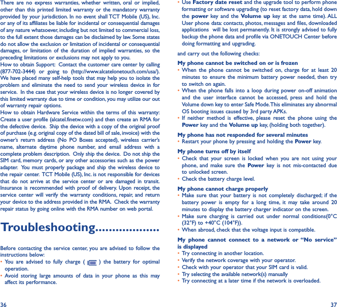 36 37There are no express warranties, whether written, oral or implied, other than this printed limited warranty or the mandatory warranty provided by your jurisdiction. In no event shall TCT Mobile (US), Inc. or any of its affiliates be liable for incidental or consequential damages of any nature whatsoever, including but not limited to commercial loss, to the full extent those damages can be disclaimed by law. Some states do not allow the exclusion or limitation of incidental or consequential damages, or limitation of the duration of implied warranties, so the preceding limitations or exclusions may not apply to you.How to obtain Support:  Contact the customer care center by calling (877-702-3444) or going to (http://www.alcatelonetouch.com/usa/).  We have placed many self-help tools that may help you to isolate the problem and eliminate the need to send your wireless device in for service.  In the case that your wireless device is no longer covered by this limited warranty due to time or condition, you may utilize our out of warranty repair options. How to obtain Hardware Service within the terms of this warranty: Create a user profile (alcatel.finetw.com) and then create an RMA for the defective device.  Ship the device with a copy of the original proof of purchase (e.g. original copy of the dated bill of sale, invoice) with the owner’s return address (No PO Boxes accepted), wireless carrier’s name, alternate daytime phone number, and email address with a complete problem description.  Only ship the device.  Do not ship the SIM card, memory cards, or any other accessories such as the power adapter.  You must properly package and ship the wireless device to the repair center.  TCT Mobile (US), Inc. is not responsible for devices that do not arrive at the service center or are damaged in transit.  Insurance is recommended with proof of delivery. Upon receipt, the service center will verify the warranty conditions, repair, and return your device to the address provided in the RMA.  Check the warranty repair status by going online with the RMA number on web portal.Troubleshooting�������������������Before contacting the service center, you are advised to follow the instructions below:•  You are advised to fully charge (   ) the battery for optimal operation.•  Avoid storing large amounts of data in your phone as this may affect its performance.•  Use Factory date reset and the upgrade tool to perform phone formatting or software upgrading (to reset factory data, hold down the power  key and the Volume up key at the same time). ALL User phone data: contacts, photos, messages and files, downloaded applications  will be lost permanently. It is strongly advised to fully backup the phone data and profile via ONETOUCH Center before doing formatting and upgrading. and carry out the following checks:My phone cannot be switched on or is frozen •  When the phone cannot be switched on, charge for at least 20 minutes to ensure the minimum battery power needed, then try to switch on again.•  When the phone falls into a loop during power on-off animation and the user interface cannot be accessed, press and hold the Volume down key to enter Safe Mode. This eliminates any abnormal OS booting issues caused by 3rd party APKs.•  If neither method is effective, please reset the phone using the Power key and the Volume up key, (holding both together).My phone has not responded for several minutes•  Restart your phone by pressing and holding the Powe r key.My phone turns off by itself•  Check that your screen is locked when you are not using your phone, and make sure the Power key is not mis-contacted due to unlocked screen.•  Check the battery charge level.My phone cannot charge properly•  Make sure that your battery is not completely discharged; if the battery power is empty for a long time, it may take around 20 minutes to display the battery charger indicator on the screen.•  Make sure charging is carried out under normal conditions(0°C (32°F) to +40°C (104°F)).•  When abroad, check that the voltage input is compatible.My phone cannot connect to a network or “No service” is displayed•  Try connecting in another location.•  Verify the network coverage with your operator.•  Check with your operator that your SIM card is valid.•  Try selecting the available network(s) manually •  Try connecting at a later time if the network is overloaded.