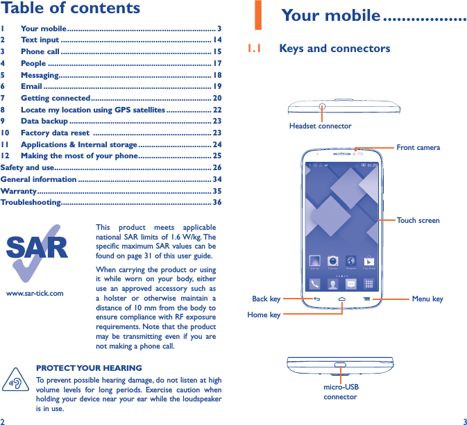 2 3Table of contents1  Your mobile ��������������������������������������������������������������������� 32  Text input ���������������������������������������������������������������������� 143  Phone call ���������������������������������������������������������������������� 154 People ���������������������������������������������������������������������������� 175 Messaging����������������������������������������������������������������������� 186   Email ������������������������������������������������������������������������������ 197  Getting connected �������������������������������������������������������� 208   Locate my location using GPS satellites ��������������������� 229  Data backup ������������������������������������������������������������������ 2310  Factory data reset  ������������������������������������������������������� 2311  Applications &amp; Internal storage ���������������������������������� 2412   Making the most of your phone ���������������������������������� 25Safety and use ������������������������������������������������������������������������� 26General information �������������������������������������������������������������� 34Warranty ��������������������������������������������������������������������������������� 35Troubleshooting���������������������������������������������������������������������� 36www.sar-tick.comThis product meets applicable national SAR limits of 1.6 W/kg. The specific maximum SAR values can be found on page 31 of this user guide.When carrying the product or using it while worn on your body, either use an approved accessory such as a holster or otherwise maintain a distance of 10 mm from the body to ensure compliance with RF exposure requirements. Note that the product may be transmitting even if you are not making a phone call.1 Your mobile ������������������1�1  Keys and connectorsHeadset connector Back keyFront cameraHome keyMenu keymicro-USB connectorTouch screenPROTECT YOUR  HEARING To prevent possible hearing damage, do not listen at high volume levels for long periods. Exercise caution when holding your device near your ear while the loudspeaker is in use.