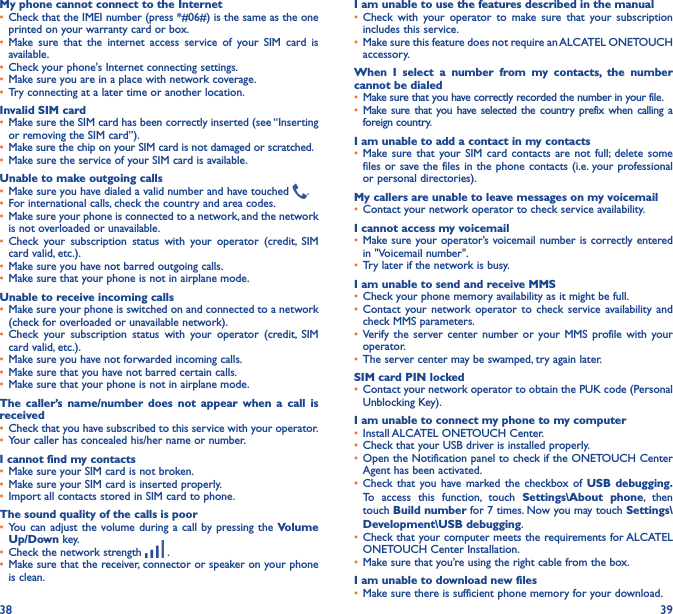 38 39My phone cannot connect to the Internet•  Check that the IMEI number (press *#06#) is the same as the one printed on your warranty card or box.•  Make sure that the internet access service of your SIM card is available.•  Check your phone&apos;s Internet connecting settings.•  Make sure you are in a place with network coverage.•  Try connecting at a later time or another location.Invalid SIM card•  Make sure the SIM card has been correctly inserted (see “Inserting or removing the SIM card”).•  Make sure the chip on your SIM card is not damaged or scratched.•  Make sure the service of your SIM card is available.Unable to make outgoing calls•  Make sure you have dialed a valid number and have touched  .•  For international calls, check the country and area codes.•  Make sure your phone is connected to a network, and the network is not overloaded or unavailable.•  Check your subscription status with your operator (credit, SIM card valid, etc.).•  Make sure you have not barred outgoing calls.•  Make sure that your phone is not in airplane mode.Unable to receive incoming calls•  Make sure your phone is switched on and connected to a network (check for overloaded or unavailable network).•  Check your subscription status with your operator (credit, SIM card valid, etc.).•  Make sure you have not forwarded incoming calls.•  Make sure that you have not barred certain calls.•  Make sure that your phone is not in airplane mode.The caller’s name/number does not appear when a call is received•  Check that you have subscribed to this service with your operator.•  Your caller has concealed his/her name or number.I cannot find my contacts•  Make sure your SIM card is not broken.•  Make sure your SIM card is inserted properly.•  Import all contacts stored in SIM card to phone.The sound quality of the calls is poor•  You can adjust the volume during a call by pressing the Volume Up/Down key.•  Check the network strength   .•  Make sure that the receiver, connector or speaker on your phone is clean.I am unable to use the features described in the manual•  Check with your operator to make sure that your subscription includes this service.•  Make sure this feature does not require an ALCATEL ONETOUCH accessory.When I select a number from my contacts, the number cannot be dialed•  Make sure that you have correctly recorded the number in your file.•  Make sure that you have selected the country prefix when calling a foreign country.I am unable to add a contact in my contacts•  Make sure that your SIM card contacts are not full; delete some files or save the files in the phone contacts (i.e. your professional or personal directories).My callers are unable to leave messages on my voicemail•  Contact your network operator to check service availability.I cannot access my voicemail•  Make sure your operator’s voicemail number is correctly entered in &quot;Voicemail number&quot;.•  Try later if the network is busy.I am unable to send and receive MMS•  Check your phone memory availability as it might be full.•  Contact your network operator to check service availability and check MMS parameters.•  Verify the server center number or your MMS profile with your operator.•  The server center may be swamped, try again later.SIM card PIN locked•  Contact your network operator to obtain the PUK code (Personal Unblocking Key).I am unable to connect my phone to my computer•  Install ALCATEL ONETOUCH Center.•  Check that your USB driver is installed properly.•  Open the Notification panel to check if the ONETOUCH Center Agent has been activated.•  Check that you have marked the checkbox of USB debugging� To access this function, touch Settings\About phone, then touch Build number for 7 times. Now you may touch Settings\Development\USB debugging.•  Check that your computer meets the requirements for ALCATEL ONETOUCH Center Installation.•  Make sure that you’re using the right cable from the box.I am unable to download new files•  Make sure there is sufficient phone memory for your download.
