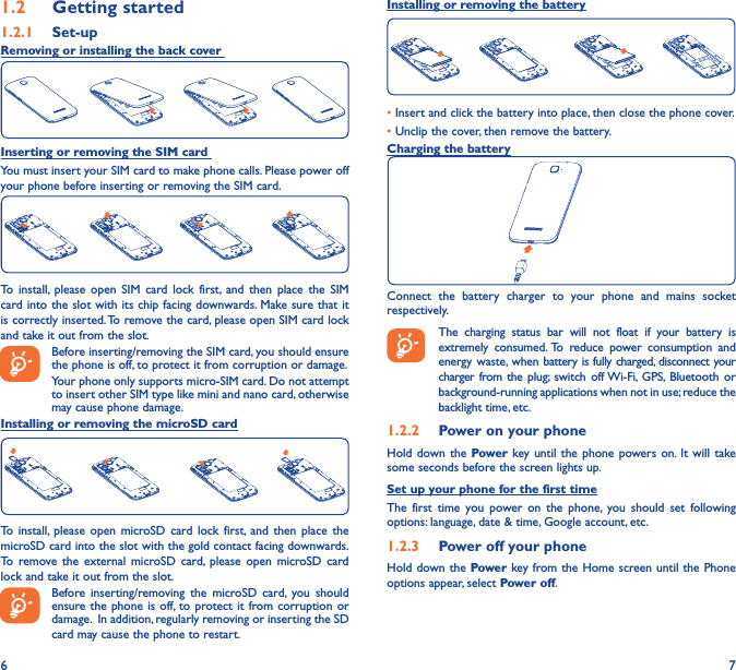 6 71�2  Getting started1�2�1  Set-upRemoving or installing the back cover Inserting or removing the SIM card You must insert your SIM card to make phone calls. Please power off your phone before inserting or removing the SIM card.To install, please open SIM card lock first, and then place the SIM card into the slot with its chip facing downwards. Make sure that it is correctly inserted. To remove the card, please open SIM card lock and take it out from the slot.Before inserting/removing the SIM card, you should ensure the phone is off, to protect it from corruption or damage. Your phone only supports micro-SIM card. Do not attempt to insert other SIM type like mini and nano card, otherwise may cause phone damage.Installing or removing the microSD cardTo install, please open microSD card lock first, and then place the microSD card into the slot with the gold contact facing downwards. To remove the external microSD card, please open microSD card lock and take it out from the slot.Before inserting/removing the microSD card, you should ensure the phone is off, to protect it from corruption or damage.  In addition, regularly removing or inserting the SD card may cause the phone to restart.Installing or removing the battery• Insert and click the battery into place, then close the phone cover.• Unclip the cover, then remove the battery.Charging the batteryConnect the battery charger to your phone and mains socket respectively.   The charging status bar will not float if your battery is extremely consumed. To reduce power consumption and energy waste, when battery is fully charged, disconnect your charger from the plug; switch off Wi-Fi, GPS, Bluetooth or background-running applications when not in use; reduce the backlight time, etc.1�2�2  Power on your phoneHold down the Power key until the phone powers on. It will take some seconds before the screen lights up.Set up your phone for the first timeThe first time you power on the phone, you should set following options: language, date &amp; time, Google account, etc.1�2�3  Power off your phoneHold down the Power key from the Home screen until the Phone options appear, select Power off.