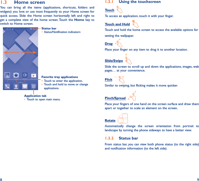 8 91�3  Home screenYou can bring all the items (applications, shortcuts, folders and widgets) you love or use most frequently to your Home screen for quick access. Slide the Home screen horizontally left and right to get a complete view of the home screen. Touch the Home key to switch to Home screen.Status bar•  Status/Notification indicators Favorite tray applications•  Touch to enter the application.•  Touch and hold to move or change applications.1�3�1  Using the touchscreenTouch  To access an application, touch it with your finger.Touch and Hold  Touch and hold the home screen to access the available options forsetting the wallpaper.Drag  Place your finger on any item to drag it to another location.Slide/Swipe  Slide the screen to scroll up and down the applications, images, web pages… at your convenience.Flick  Similar to swiping, but flicking makes it move quicker.Pinch/Spread  Place your fingers of one hand on the screen surface and draw them apart or together to scale an element on the screen.Rotate  Automatically change the screen orientation from portrait to landscape by turning the phone sideways to have a better view.1�3�2  Status barFrom status bar, you can view both phone status (to the right side) and notification information (to the left side). Application tab•  Touch to open main menu.