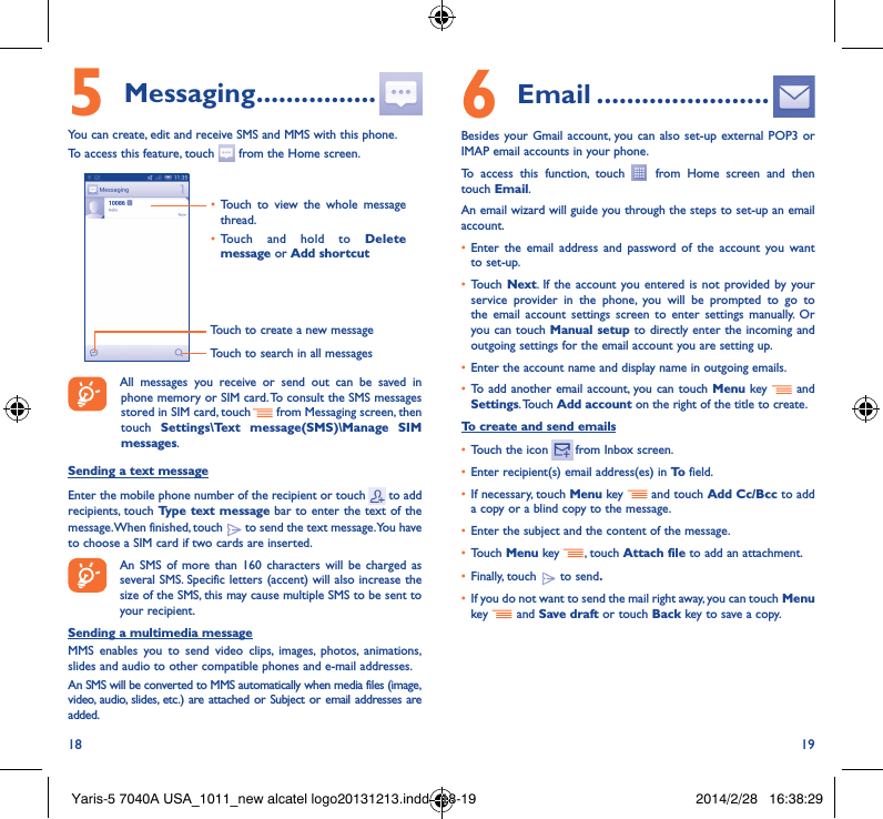 18 195 Messaging ����������������You can create, edit and receive SMS and MMS with this phone.To access this feature, touch   from the Home screen.Touch to create a new messageTouch to search in all messages• Touch to view the whole message thread.• Touch and hold to Delete message or Add shortcut All messages you receive or send out can be saved in phone memory or SIM card. To consult the SMS messages stored in SIM card, touch   from Messaging screen, then touch  Settings\Text message(SMS)\Manage SIM messages.Sending a text messageEnter the mobile phone number of the recipient or touch   to add recipients, touch Type text message bar to enter the text of the message. When finished, touch   to send the text message. You have to choose a SIM card if two cards are inserted.An SMS of more than 160 characters will be charged as several SMS. Specific letters (accent) will also increase the size of the SMS, this may cause multiple SMS to be sent to your recipient.Sending a multimedia messageMMS enables you to send video clips, images, photos, animations, slides and audio to other compatible phones and e-mail addresses. An SMS will be converted to MMS automatically when media files (image, video, audio, slides, etc.) are attached or Subject or email addresses are added.6  Email �����������������������Besides your Gmail account, you can also set-up external POP3 or IMAP email accounts in your phone.To access this function, touch   from Home screen and then touch Email.An email wizard will guide you through the steps to set-up an email account.• Enter the email address and password of the account you want to set-up.• Touch  Next. If the account you entered is not provided by your service provider in the phone, you will be prompted to go to the email account settings screen to enter settings manually. Or you can touch Manual setup to directly enter the incoming and outgoing settings for the email account you are setting up.• Enter the account name and display name in outgoing emails.• To add another email account, you can touch Menu key   and Settings. Touch  Add account on the right of the title to create.To create and send emails• Touch the icon    from  Inbox  screen.• Enter recipient(s) email address(es) in To  field.• If necessary, touch Menu key   and touch Add Cc/Bcc to add a copy or a blind copy to the message.• Enter the subject and the content of the message.• Touch Menu key  , touch Attach file to add an attachment.• Finally, touch   to send�• If you do not want to send the mail right away, you can touch  Menu key    and Save draft or touch Back key to save a copy. Yaris-5 7040A USA_1011_new alcatel logo20131213.indd   18-19 2014/2/28   16:38:29
