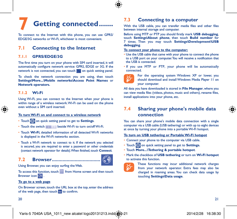 20 217 Getting connected �������To connect to the Internet with this phone, you can use GPRS/EDGE/3G networks or Wi-Fi, whichever is most convenient.7�1  Connecting to the Internet7�1�1  GPRS/EDGE/3GThe first time you turn on your phone with SIM card inserted, it will automatically configure network service: GPRS, EDGE or 3G. If the network is not connected, you can touch   on quick setting panel.To check the network connection you are using, then touch Settings\More���\Mobile networks\Access Point Names or Network operators�7�1�2  Wi-FiUsing Wi-Fi, you can connect to the Internet when your phone is within range of a wireless network. Wi-Fi can be used on the phone even without a SIM card inserted.To turn Wi-Fi on and connect to a wireless network• Touch   on quick setting panel to get to Settings.• Touch the switch   beside Wi-Fi to turn on/off Wi-Fi.• Touch Wi-Fi, detailed information of all detected Wi-Fi networks is displayed in the Wi-Fi networks section.• Touch a Wi-Fi network to connect to it. If the network you selected is secured, you are required to enter a password or other credentials (contact network operator for details). When finished, touch Connect.7�2  Browser ������������������������������������Using Browser, you can enjoy surfing the Web.To access this function, touch   from Home screen and then touch Browser icon   .To go to a web pageOn Browser screen, touch the URL box at the top, enter the address of the web page, then touch   to confirm. 7�3  Connecting to a computerWith the USB cable, you can transfer media files and other files between internal storage and computer. Before using MTP or PTP you should firstly mark USB debugging, touch  Settings\About phone, then touch Build number for 7 times. Then you may touch Settings\Development\USB debugging. To connect your phone to the computer:•Use the USB cable that came with your phone to connect the phone to a USB port on your computer. You will receive a notification that the USB is connected.• If you use MTP or PTP, your phone will be automatically connected. For the operating system Windows XP or lower, you should download and install Windows Media Player 11 on your computer.All data you have downloaded is stored in File Manager, where you can view media files (videos, photos, music and others), rename files, install applications into your phone, etc.7�4  Sharing your phone&apos;s mobile data connectionYou can share your phone&apos;s mobile data connection with a single computer via a USB cable (USB tethering) or with up to eight devices at once by turning your phone into a portable Wi-Fi hotspot.To turn on USB tethering or Portable Wi-Fi hotspot• Connect your phone to the computer via USB cable.• Touch   on quick setting panel to get to Settings�• Touch More���\Tethering &amp; portable hotspot.• Mark the checkbox of USB tethering or turn on Wi-Fi hotspot to activate this function. These functions may incur additional network charges from your network operator. Extra fees may also be charged in roaming areas. You can check data usage by touching Settings\Data usage.Yaris-5 7040A USA_1011_new alcatel logo20131213.indd   20-21 2014/2/28   16:38:30