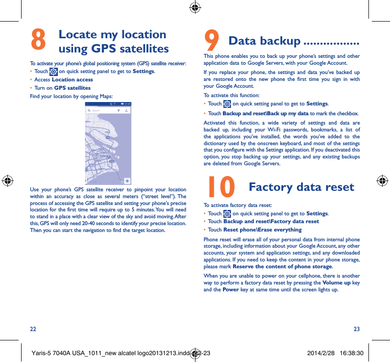 22 238   Locate my location using GPS satellitesTo activate your phone’s global positioning system (GPS) satellite receiver:• Touch   on quick setting panel to get to Settings.• Access Location access• Turn on GPS satellitesFind your location by opening Maps:Use your phone’s GPS satellite receiver to pinpoint your location within an accuracy as close as several meters (“street level”). The process of accessing the GPS satellite and setting your phone&apos;s precise location for the first time will require up to 5 minutes. You will need to stand in a place with a clear view of the sky and avoid moving. After this, GPS will only need 20-40 seconds to identify your precise location. Then you can start the navigation to find the target location.9 Data backup �����������������This phone enables you to back up your phone’s settings and other application data to Google Servers, with your Google Account. If you replace your phone, the settings and data you’ve backed up are restored onto the new phone the first time you sign in with your Google Account. To activate this function:• Touch   on quick setting panel to get to Settings.• Touch Backup and reset\Back up my data to mark the checkbox.Activated this function, a wide variety of settings and data are backed up, including your Wi-Fi passwords, bookmarks, a list of the applications you’ve installed, the words you’ve added to the dictionary used by the onscreen keyboard, and most of the settings that you configure with the Settings application. If you deactivated this option, you stop backing up your settings, and any existing backups are deleted from Google Servers.10  Factory data reset  To activate factory data reset:• Touch   on quick setting panel to get to Settings.• Touch Backup and reset\Factory data reset• Touch Reset phone\Erase everythingPhone reset will erase all of your personal data from internal phone storage, including information about your Google Account, any other accounts, your system and application settings, and any downloaded applications. If you need to keep the content in your phone storage, please mark Reserve the content of phone storage.When you are unable to power on your cellphone, there is another way to perform a factory data reset by pressing the Volume up key and the Power key at same time until the screen lights up.Yaris-5 7040A USA_1011_new alcatel logo20131213.indd   22-23 2014/2/28   16:38:30