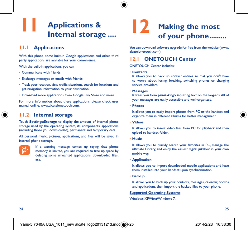 24 2511  Applications  &amp; Internal storage ����11�1  ApplicationsWith this phone, some built-in Google applications and other third party applications are available for your convenience.With the built-in applications, you can• Communicate with friends• Exchange messages or emails with friends• Track your location, view traffic situations, search for locations and get navigation information to your destination• Download more applications from Google Play Store and more.For more information about these applications, please check user manual online: www.alcatelonetouch.com.11�2  Internal storageTouch  Settings\Storage to display the amount of internal phone storage used by the operating system, its components, applications (including those you downloaded), permanent and temporary data. All personal music, pictures, applications, and files will be saved in internal phone storage.If a warning message comes up saying that phone memory is limited, you are required to free up space by deleting some unwanted applications, downloaded files, etc.12   Making the most of your phone ��������You can download software upgrade for free from the website (www.alcatelonetouch.com). 12�1  ONETOUCH CenterONETOUCH Center includes:• ContactsIt allows you to back up contact entries so that you don&apos;t have to worry about losing, breaking, switching phones or changing service providers.• MessagesIt frees you from painstakingly inputting text on the keypads. All of your messages are easily accessible and well-organized.• PhotosIt allows you to easily import photos from PC or the handset and organize them in different albums for better management.• VideosIt allows you to insert video files from PC for playback and then upload to handset folder.• MusicIt allows you to quickly search your favorites in PC, manage the ultimate Library, and enjoy the easiest digital jukebox in your own mobile way. • Application It allows you to import downloaded mobile applications and have them installed into your handset upon synchronization.• BackupIt allows you to back up your contacts, messages, calendar, photos and applications, then import the backup files to your phone.Supported Operating SystemsWindows XP/Vista/Windows 7.Yaris-5 7040A USA_1011_new alcatel logo20131213.indd   24-25 2014/2/28   16:38:30