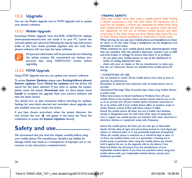 26 2712�2  UpgradeYou can use Mobile Upgrade tool or FOTA Upgrade tool to update your phone&apos;s software.12�2�1  Mobile UpgradeDownload Mobile Upgrade from ALCATEL ONETOUCH website (www.alcatelonetouch.com) and install it on your PC. Launch the tool and update your phone by following the step by step instructions (refer to the User Guide provided together with the tool). Your phone’s software will now have the latest software. All personal information will be permanently lost following the update process. We recommend you backup your personal data using ONETOUCH Center before upgrading.12�2�2  FOTA UpgradeUsing FOTA Upgrade tool you can update your phone&apos;s software.To access System Updates, please open Settings\About phone\System updates. Touch  Check for updates, and the phone will search for the latest software. If you want to update the system, please touch the button Download, after it&apos;s done please touch Install to complete the upgrade. Now your phone&apos;s software will have the latest version.You should turn on data connection before searching for updates. Settings for auto-check intervals and reminders about upgrades are also available once you restart the phone.If you have chosen auto-check, when the system discovers the new version, the icon   will appear in the status bar. Touch the notification to access the System Updates directly.Safety and use ���������������������We recommend that you read this chapter carefully before using your mobile phone. The manufacturer disclaims any liability for damage, which may result as a consequence of improper use or use contrary to the instructions contained herein.• TRAFFIC  SAFETY:Given that studies show that using a mobile phone while driving a vehicle constitutes a real risk, even when the hands-free kit is used (car kit, headset...), drivers are requested to refrain from using their mobile phone when the vehicle is not parked. Check the laws and regulations on the use of wireless mobile phones and their accessories in the areas where you drive. Always obey them. The use of these devices may be prohibited or restricted in certain areas.When driving, do not use your mobile phone and headphone to listen to music or to the radio. Using a headphone can be dangerous and forbidden in some areas.When switched on, your mobile phone emits electromagnetic waves that can interfere with the vehicle’s electronic systems such as ABS anti-lock brakes or airbags. To ensure that there is no problem:-   do not place your mobile phone on top of the dashboard or within an airbag deployment area,-  check with your car dealer or the car manufacturer to make sure that the car’s electronic devices are shielded from mobile phone RF energy.•CONDITIONSOFUSE:You are advised to switch off the mobile phone from time to time to optimize its performance.Remember to abide by local authority rules of mobile phone use on aircrafts.Operational Warnings: Obey all posted signs when using mobile devices in public areas. Follow Instructions to Avoid Interference Problems: Turn off your mobile device in any location where posted notices instruct you to do so. In an aircraft, turn off your mobile device whenever instructed to do so by airline staff. If your mobile device offers an airplane mode or similar feature, consult airline staff about using it in flight.Switch the mobile phone off when you are in health care facilities, except in designated areas. As with many other types of equipment now in regular use, mobile phones can interfere with other electrical or electronic devices, or equipment using radio frequency.Switch the mobile phone off when you are near gas or flammable liquids. Strictly obey all signs and instructions posted in a fuel depot, gas station, or chemical plant, or in any potentially explosive atmosphere.When the mobile phone is switched on, it should be kept at least 15 cm from any medical device such as a pacemaker, a hearing aid or insulin pump. In particular when using the mobile phone you should hold it against the ear on the opposite side to the device, if any. Read and follow the directions from the manufacturer of your implantable medical device. If you have any questions about using your mobile device with your implantable medical device, consult your healthcare provider.Yaris-5 7040A USA_1011_new alcatel logo20131213.indd   26-27 2014/2/28   16:38:30