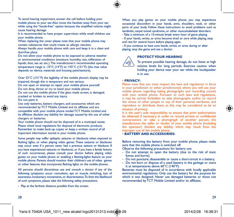 28 29To avoid hearing impairment, answer the call before holding your mobile phone to your ear. Also move the handset away from your ear while using the “hands-free” option because the amplified volume might cause hearing damage.It is recommended to have proper supervision while small children use your mobile phone.When replacing the cover please note that your mobile phone may contain substances that could create an allergic reaction.Always handle your mobile phone with care and keep it in a clean and dust-free place.Do not allow your mobile phone to be exposed to adverse weather or environmental conditions (moisture, humidity, rain, infiltration of liquids, dust, sea air, etc.). The manufacturer’s recommended operating temperature range is -10°C (14°F) to +55°C (131°F) (the max value depends on device, materials and housing paint/texture).Over 55°C (131°F) the legibility of the mobile phone’s display may be impaired, though this is temporary and not serious. Do not open or attempt to repair your mobile phone yourself.Do not drop, throw or try to bend your mobile phone.Do not use the mobile phone if the glass made screen, is damaged, cracked or broken to avoid any injury.Do not paint it.Use only batteries, battery chargers, and accessories which are recommended by TCT Mobile Limited and its affiliates and are compatible with your mobile phone model.TCT Mobile Limited and its affiliates disclaim any liability for damage caused by the use of other chargers or batteries.Your mobile phone should not be disposed of in a municipal waste. Please check local regulations for disposal of electronic products.Remember to make back-up copies or keep a written record of all important information stored in your mobile phone.Some people may suffer epileptic seizures or blackouts when exposed to flashing lights, or when playing video games. These seizures or blackouts may occur even if a person never had a previous seizure or blackout. If you have experienced seizures or blackouts, or if you have a family history of such occurrences, please consult your doctor before playing video games on your mobile phone or enabling a flashing-lights feature on your mobile phone. Parents should monitor their children’s use of video  games or other features that incorporate flashing lights on the mobile phones.All persons should discontinue use and consult a doctor if any of the following symptoms occur: convulsion, eye or muscle twitching, loss of awareness, involuntary movements, or disorientation. To limit the likelihood of such symptoms, please take the following safety precautions:-  Play at the farthest distance possible from the screen.When you play games on your mobile phone, you may experience occasional discomfort in your hands, arms, shoulders, neck, or other parts of your body. Follow these instructions to avoid problems such as tendinitis, carpal tunnel syndrome, or other musculoskeletal disorders:- Take a minimum of a 15-minute break every hour of game playing.- If your hands, wrists, or arms become tired or sore while playing, stop and rest for several hours before playing again.- If you continue to have sore hands, wrists, or arms during or after playing, stop the game and see a doctor.PROTECT YOUR  HEARING To prevent possible hearing damage, do not listen at high volume levels for long periods. Exercise caution when holding your device near your ear while the loudspeaker is in use.Before removing the battery from your mobile phone, please make sure that the mobile phone is switched off. Observe the following precautions for battery use: -  Do not attempt to open the battery (due to the risk of toxic fumes and burns). -  Do not puncture, disassemble or cause a short-circuit in a battery, -  Do not burn or dispose of a used battery in the garbage or store it at temperatures above 60°C (140°F). Batteries must be disposed of in accordance with locally applicable environmental regulations. Only use the battery for the purpose for which it was designed. Never use damaged batteries or those not recommended by TCT Mobile Limited and/or its affiliates.• PRIVACY:Please note that you must respect the laws and regulations in force in your jurisdiction or other jurisdiction(s) where you will use your mobile phone regarding taking photographs and recording sounds with your mobile phone. Pursuant to such laws and regulations, it may be strictly forbidden to take photographs and/or to record the voices of other people or any of their personal attributes, and reproduce or distribute them, as this may be considered to be an invasion of privacy.  It is the user’s sole responsibility to ensure that prior authorization be obtained, if necessary, in order to record private or confidential conversations or take a photograph of another person; the manufacturer, the seller or vendor of your mobile phone (including the operator) disclaim any liability which may result from the improper use of the mobile phone.• BATTERY AND ACCESSORIES:Yaris-5 7040A USA_1011_new alcatel logo20131213.indd   28-29 2014/2/28   16:38:31