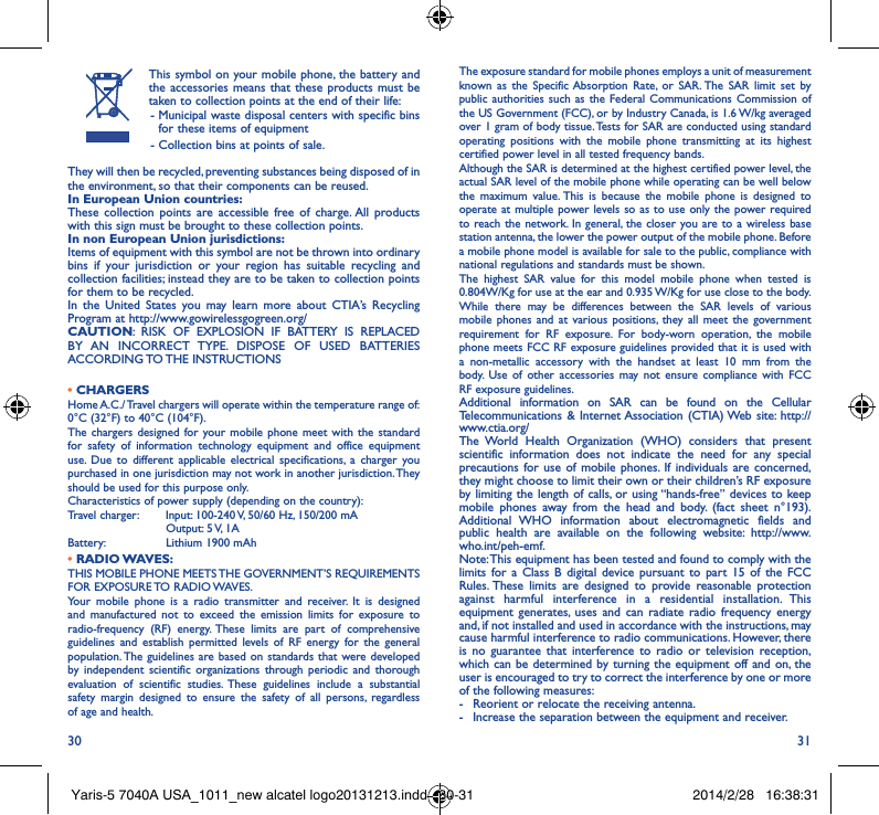 30 31This symbol on your mobile phone, the battery and the accessories means that these products must be taken to collection points at the end of their life: -  Municipal waste disposal centers with specific bins for these items of equipment - Collection bins at points of sale.They will then be recycled, preventing substances being disposed of in the environment, so that their components can be reused.In European Union countries:These collection points are accessible free of charge. All products with this sign must be brought to these collection points.In non European Union jurisdictions:Items of equipment with this symbol are not be thrown into ordinary bins if your jurisdiction or your region has suitable recycling and collection facilities; instead they are to be taken to collection points for them to be recycled.In the United States you may learn more about CTIA’s Recycling Program at http://www.gowirelessgogreen.org/CAUTION: RISK OF EXPLOSION IF BATTERY IS REPLACED BY AN INCORRECT TYPE. DISPOSE OF USED BATTERIES ACCORDING TO THE  INSTRUCTIONS• CHARGERSHome A.C./ Travel chargers will operate within the temperature range of: 0°C (32°F) to 40°C (104°F).The chargers designed for your mobile phone meet with the standard for safety of information technology equipment and office equipment use. Due to different applicable electrical specifications, a charger you purchased in one jurisdiction may not work in another jurisdiction. They should be used for this purpose only.Characteristics of power supply (depending on the country):Travel charger: Input: 100-240 V, 50/60 Hz, 150/200 mA           Output: 5 V, 1A Battery:           Lithium 1900 mAh•  RADIO WAVES:THIS MOBILE PHONE MEETS THE GOVERNMENT’S REQUIREMENTS FOR  EXPOSURE TO  RADIO WAVES.Your mobile phone is a radio transmitter and receiver. It is designed and manufactured not to exceed the emission limits for exposure to radio-frequency (RF) energy. These limits are part of comprehensive guidelines and establish permitted levels of RF energy for the general population. The guidelines are based on standards that were developed by independent scientific organizations through periodic and thorough evaluation of scientific studies. These guidelines include a substantial safety margin designed to ensure the safety of all persons, regardless of age and health.The exposure standard for mobile phones employs a unit of measurement known as the Specific Absorption Rate, or SAR. The SAR limit set by public authorities such as the Federal Communications Commission of the US Government (FCC), or by Industry Canada, is 1.6 W/kg averaged over 1 gram of body tissue. Tests for SAR are conducted using standard operating positions with the mobile phone transmitting at its highest certified power level in all tested frequency bands.Although the SAR is determined at the highest certified power level, the actual SAR level of the mobile phone while operating can be well below the maximum value. This is because the mobile phone is designed to operate at multiple power levels so as to use only the power required to reach the network. In general, the closer you are to a wireless base station antenna, the lower the power output of the mobile phone. Before a mobile phone model is available for sale to the public, compliance with national regulations and standards must be shown.The highest SAR value for this model mobile phone when tested is 0.804W/Kg for use at the ear and 0.935 W/Kg for use close to the body. While there may be differences between the SAR levels of various mobile phones and at various positions, they all meet the government requirement for RF exposure. For body-worn operation, the mobile phone meets FCC RF exposure guidelines provided that it is used with a non-metallic accessory with the handset at least 10 mm from the body. Use of other accessories may not ensure compliance with FCC RF exposure guidelines.Additional information on SAR can be found on the Cellular Telecommunications &amp; Internet Association (CTIA) Web site: http://www.ctia.org/The World Health Organization (WHO) considers that present scientific information does not indicate the need for any special precautions for use of mobile phones. If individuals are concerned, they might choose to limit their own or their children’s RF exposure by limiting the length of calls, or using “hands-free” devices to keep mobile phones away from the head and body. (fact sheet n°193). Additional WHO information about electromagnetic fields and public health are available on the following website: http://www.who.int/peh-emf. Note: This equipment has been tested and found to comply with the limits for a Class B digital device pursuant to part 15 of the FCC Rules. These limits are designed to provide reasonable protection against harmful interference in a residential installation. This equipment generates, uses and can radiate radio frequency energy and, if not installed and used in accordance with the instructions, may cause harmful interference to radio communications. However, there is no guarantee that interference to radio or television reception, which can be determined by turning the equipment off and on, the user is encouraged to try to correct the interference by one or more of the following measures:-  Reorient or relocate the receiving antenna.-  Increase the separation between the equipment and receiver.Yaris-5 7040A USA_1011_new alcatel logo20131213.indd   30-31 2014/2/28   16:38:31