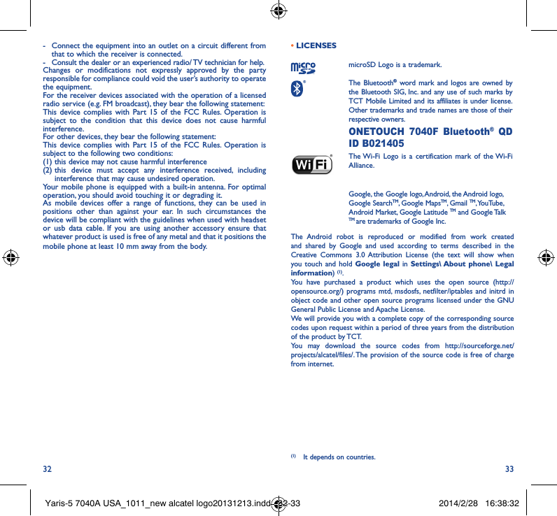 32 33-  Connect the equipment into an outlet on a circuit different from that to which the receiver is connected.-  Consult the dealer or an experienced radio/ TV technician for help.Changes or modifications not expressly approved by the party responsible for compliance could void the user’s authority to operate the equipment.For the receiver devices associated with the operation of a licensed radio service (e.g. FM broadcast), they bear the following statement:This device complies with Part 15 of the FCC Rules. Operation is subject to the condition that this device does not cause harmful interference.For other devices, they bear the following statement:This device complies with Part 15 of the FCC Rules. Operation is subject to the following two conditions:(1) this device may not cause harmful interference(2)  this device must accept any interference received, including interference that may cause undesired operation.Your mobile phone is equipped with a built-in antenna. For optimal operation, you should avoid touching it or degrading it.As mobile devices offer a range of functions, they can be used in positions other than against your ear. In such circumstances the device will be compliant with the guidelines when used with headset or usb data cable. If you are using another accessory ensure that whatever product is used is free of any metal and that it positions the mobile phone at least 10 mm away from the body.• LICENSES microSD Logo is a trademark. The  Bluetooth® word mark and logos are owned by the Bluetooth SIG, Inc. and any use of such marks by TCT Mobile Limited and its affiliates is under license. Other trademarks and trade names are those of their respective owners.  ONETOUCH 7040F Bluetooth® QD ID B021405 The Wi-Fi Logo is a certification mark of the Wi-Fi Alliance.Google, the Google logo, Android, the Android logo, Google SearchTM, Google MapsTM, Gmail TM, YouTube, Android Market, Google Latitude TM and Google Talk TM are trademarks of Google Inc.The Android robot is reproduced or modified from work created and shared by Google and used according to terms described in the Creative Commons 3.0 Attribution License (the text will show when you touch and hold Google legal in Settings\ About phone\ Legal information) (1). You have purchased a product which uses the open source (http://opensource.org/) programs mtd, msdosfs, netfilter/iptables and initrd in object code and other open source programs licensed under the GNU General Public License and Apache License. We will provide you with a complete copy of the corresponding source codes upon request within a period of three years from the distribution of the product by TCT. You may download the source codes from http://sourceforge.net/projects/alcatel/files/. The provision of the source code is free of charge from internet. (1)  It depends on countries.Yaris-5 7040A USA_1011_new alcatel logo20131213.indd   32-33 2014/2/28   16:38:32