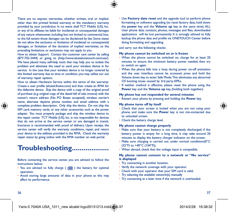 36 37There are no express warranties, whether written, oral or implied, other than this printed limited warranty or the mandatory warranty provided by your jurisdiction. In no event shall TCT Mobile (US), Inc. or any of its affiliates be liable for incidental or consequential damages of any nature whatsoever, including but not limited to commercial loss, to the full extent those damages can be disclaimed by law. Some states do not allow the exclusion or limitation of incidental or consequential damages, or limitation of the duration of implied warranties, so the preceding limitations or exclusions may not apply to you.How to obtain Support:  Contact the customer care center by calling (877-702-3444) or going to (http://www.alcatelonetouch.com/usa/).  We have placed many self-help tools that may help you to isolate the problem and eliminate the need to send your wireless device in for service.  In the case that your wireless device is no longer covered by this limited warranty due to time or condition, you may utilize our out of warranty repair options. How to obtain Hardware Service within the terms of this warranty: Create a user profile (alcatel.finetw.com) and then create an RMA for the defective device.  Ship the device with a copy of the original proof of purchase (e.g. original copy of the dated bill of sale, invoice) with the owner’s return address (No PO Boxes accepted), wireless carrier’s name, alternate daytime phone number, and email address with a complete problem description.  Only ship the device.  Do not ship the SIM card, memory cards, or any other accessories such as the power adapter.  You must properly package and ship the wireless device to the repair center.  TCT Mobile (US), Inc. is not responsible for devices that do not arrive at the service center or are damaged in transit.  Insurance is recommended with proof of delivery. Upon receipt, the service center will verify the warranty conditions, repair, and return your device to the address provided in the RMA.  Check the warranty repair status by going online with the RMA number on web portal.Troubleshooting�������������������Before contacting the service center, you are advised to follow the instructions below:• You are advised to fully charge (   ) the battery for optimal operation.• Avoid storing large amounts of data in your phone as this may affect its performance.• Use Factory date reset and the upgrade tool to perform phone formatting or software upgrading (to reset factory data, hold down the power  key and the Volume up key at the same time). ALL User phone data: contacts, photos, messages and files, downloaded applications  will be lost permanently. It is strongly advised to fully backup the phone data and profile via ONETOUCH Center before doing formatting and upgrading. and carry out the following checks:My phone cannot be switched on or is frozen • When the phone cannot be switched on, charge for at least 20 minutes to ensure the minimum battery power needed, then try to switch on again.• When the phone falls into a loop during power on-off animation and the user interface cannot be accessed, press and hold the Volume down key to enter Safe Mode. This eliminates any abnormal OS booting issues caused by 3rd party APKs.• If neither method is effective, please reset the phone using the Power key and the Volume up key, (holding both together).My phone has not responded for several minutes• Restart your phone by pressing and holding the Power key.My phone turns off by itself• Check that your screen is locked when you are not using your phone, and make sure the Power key is not mis-contacted due to unlocked screen.• Check the battery charge level.My phone cannot charge properly• Make sure that your battery is not completely discharged; if the battery power is empty for a long time, it may take around 20 minutes to display the battery charger indicator on the screen.• Make sure charging is carried out under normal conditions(0°C (32°F) to +40°C (104°F)).• When abroad, check that the voltage input is compatible.My phone cannot connect to a network or “No service” is displayed• Try connecting in another location.• Verify the network coverage with your operator.• Check with your operator that your SIM card is valid.• Try selecting the available network(s) manually • Try connecting at a later time if the network is overloaded.Yaris-5 7040A USA_1011_new alcatel logo20131213.indd   36-37 2014/2/28   16:38:32