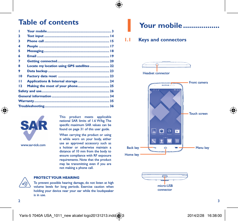 2 3Table of contents1  Your mobile ��������������������������������������������������������������������� 32  Text input ���������������������������������������������������������������������� 143  Phone call ���������������������������������������������������������������������� 154 People ���������������������������������������������������������������������������� 175 Messaging����������������������������������������������������������������������� 186   Email ������������������������������������������������������������������������������ 197  Getting connected �������������������������������������������������������� 208   Locate my location using GPS satellites ��������������������� 229  Data backup ������������������������������������������������������������������ 2310  Factory data reset  ������������������������������������������������������� 2311  Applications &amp; Internal storage ���������������������������������� 2412   Making the most of your phone ���������������������������������� 25Safety and use ������������������������������������������������������������������������� 26General information �������������������������������������������������������������� 34Warranty ��������������������������������������������������������������������������������� 35Troubleshooting���������������������������������������������������������������������� 36www.sar-tick.comThis product meets applicable national SAR limits of 1.6 W/kg. The specific maximum SAR values can be found on page 31 of this user guide.When carrying the product or using it while worn on your body, either use an approved accessory such as a holster or otherwise maintain a distance of 10 mm from the body to ensure compliance with RF exposure requirements. Note that the product may be transmitting even if you are not making a phone call.1 Your mobile ������������������1�1  Keys and connectorsHeadset connector Back keyFront cameraHome keyMenu keymicro-USB connectorTouch screenPROTECT YOUR  HEARING To prevent possible hearing damage, do not listen at high volume levels for long periods. Exercise caution when holding your device near your ear while the loudspeaker is in use.Yaris-5 7040A USA_1011_new alcatel logo20131213.indd   2-3 2014/2/28   16:38:00