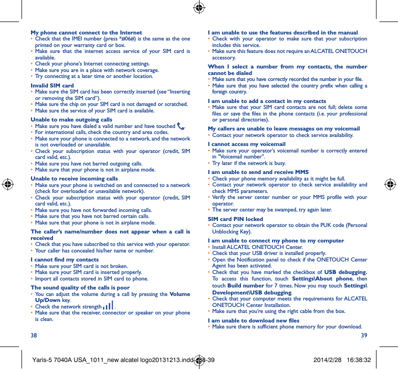 38 39My phone cannot connect to the Internet• Check that the IMEI number (press *#06#) is the same as the one printed on your warranty card or box.• Make sure that the internet access service of your SIM card is available.• Check your phone&apos;s Internet connecting settings.• Make sure you are in a place with network coverage.• Try connecting at a later time or another location.Invalid SIM card• Make sure the SIM card has been correctly inserted (see “Inserting or removing the SIM card”).• Make sure the chip on your SIM card is not damaged or scratched.• Make sure the service of your SIM card is available.Unable to make outgoing calls• Make sure you have dialed a valid number and have touched  .• For international calls, check the country and area codes.• Make sure your phone is connected to a network, and the network is not overloaded or unavailable.• Check your subscription status with your operator (credit, SIM card valid, etc.).• Make sure you have not barred outgoing calls.• Make sure that your phone is not in airplane mode.Unable to receive incoming calls• Make sure your phone is switched on and connected to a network (check for overloaded or unavailable network).• Check your subscription status with your operator (credit, SIM card valid, etc.).• Make sure you have not forwarded incoming calls.• Make sure that you have not barred certain calls.• Make sure that your phone is not in airplane mode.The caller’s name/number does not appear when a call is received• Check that you have subscribed to this service with your operator.• Your caller has concealed his/her name or number.I cannot find my contacts• Make sure your SIM card is not broken.• Make sure your SIM card is inserted properly.• Import all contacts stored in SIM card to phone.The sound quality of the calls is poor• You can adjust the volume during a call by pressing the Volume Up/Down key.• Check the network strength   .• Make sure that the receiver, connector or speaker on your phone is clean.I am unable to use the features described in the manual• Check with your operator to make sure that your subscription includes this service.• Make sure this feature does not require an ALCATEL ONETOUCH accessory.When I select a number from my contacts, the number cannot be dialed• Make sure that you have correctly recorded the number in your file.• Make sure that you have selected the country prefix when calling a foreign country.I am unable to add a contact in my contacts• Make sure that your SIM card contacts are not full; delete some files or save the files in the phone contacts (i.e. your professional or personal directories).My callers are unable to leave messages on my voicemail• Contact your network operator to check service availability.I cannot access my voicemail• Make sure your operator’s voicemail number is correctly entered in &quot;Voicemail number&quot;.• Try later if the network is busy.I am unable to send and receive MMS• Check your phone memory availability as it might be full.• Contact your network operator to check service availability and check MMS parameters.• Verify the server center number or your MMS profile with your operator.• The server center may be swamped, try again later.SIM card PIN locked• Contact your network operator to obtain the PUK code (Personal Unblocking Key).I am unable to connect my phone to my computer• Install ALCATEL ONETOUCH Center.• Check that your USB driver is installed properly.• Open the Notification panel to check if the ONETOUCH Center Agent has been activated.• Check that you have marked the checkbox of USB debugging� To access this function, touch Settings\About phone, then touch Build number for 7 times. Now you may touch Settings\Development\USB debugging.• Check that your computer meets the requirements for ALCATEL ONETOUCH Center Installation.• Make sure that you’re using the right cable from the box.I am unable to download new files• Make sure there is sufficient phone memory for your download.Yaris-5 7040A USA_1011_new alcatel logo20131213.indd   38-39 2014/2/28   16:38:32