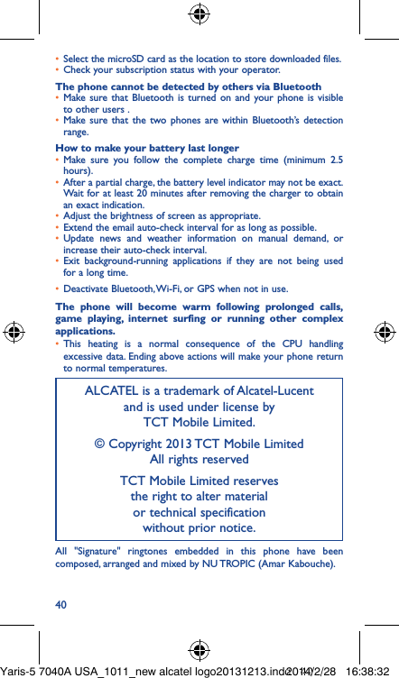40• Select the microSD card as the location to store downloaded files.• Check your subscription status with your operator.The phone cannot be detected by others via Bluetooth• Make sure that Bluetooth is turned on and your phone is visible to other users .• Make sure that the two phones are within Bluetooth’s detection range.How to make your battery last longer• Make sure you follow the complete charge time (minimum 2.5 hours).• After a partial charge, the battery level indicator may not be exact. Wait for at least 20 minutes after removing the charger to obtain an exact indication.• Adjust the brightness of screen as appropriate.• Extend the email auto-check interval for as long as possible.• Update news and weather information on manual demand, or increase their auto-check interval.• Exit background-running applications if they are not being used for a long time.• Deactivate Bluetooth, Wi-Fi, or GPS when not in use.The phone will become warm following prolonged calls, game playing, internet surfing or running other complex applications� • This heating is a normal consequence of the CPU handling excessive data. Ending above actions will make your phone return to normal temperatures.ALCATEL is a trademark of Alcatel-Lucent and is used under license by  TCT Mobile Limited.© Copyright 2013 TCT Mobile Limited All rights reservedTCT Mobile Limited reserves  the right to alter material  or technical specification  without prior notice.All &quot;Signature&quot; ringtones embedded in this phone have been composed, arranged and mixed by NU TROPIC (Amar Kabouche).Yaris-5 7040A USA_1011_new alcatel logo20131213.indd   402014/2/28   16:38:32